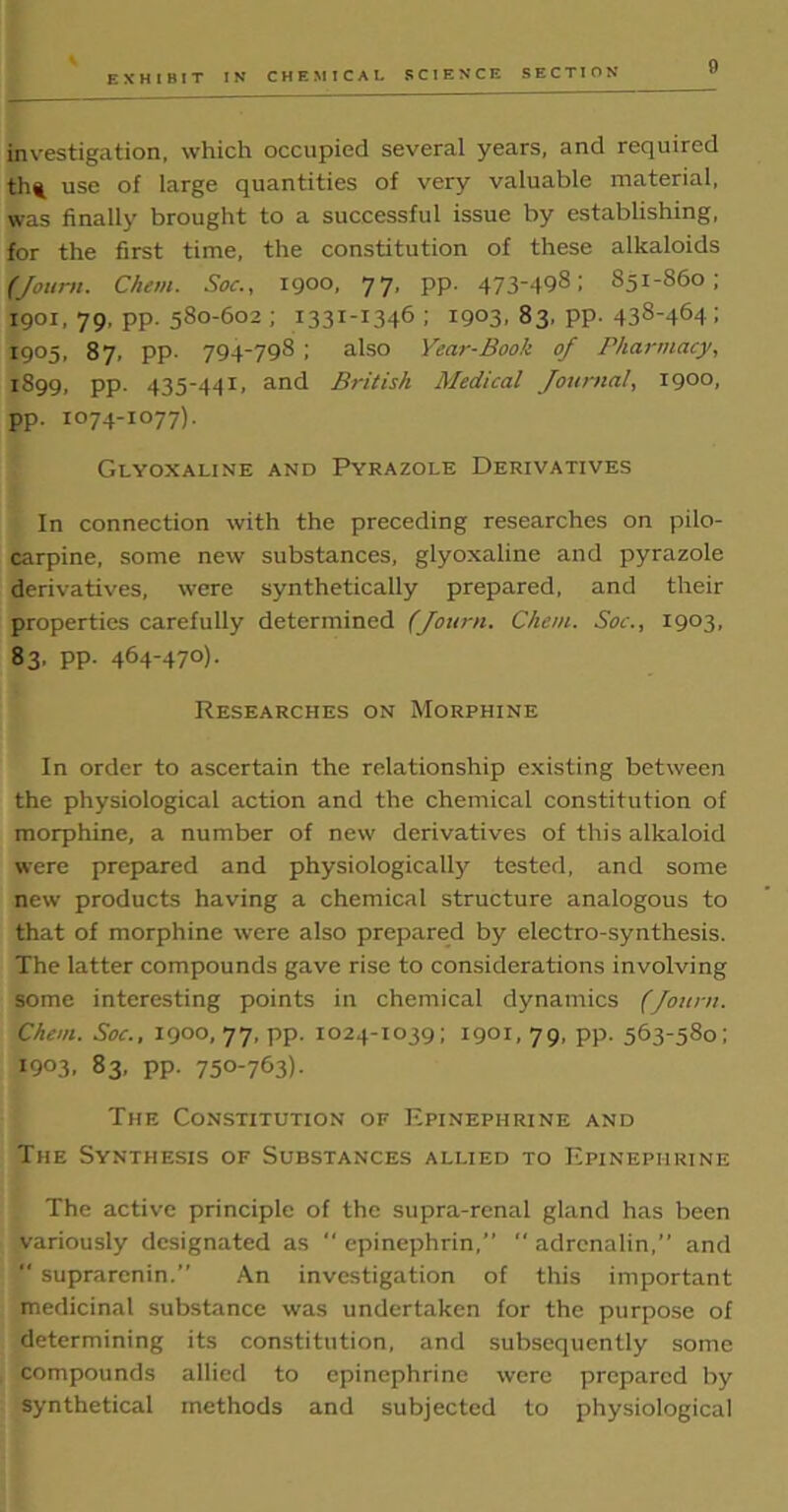 EXHIBIT IN CHEMICAL SCIENCE SECTION investigation, which occupied several years, and required tht use of large quantities of very valuable material, was finally brought to a successful issue by establishing, for the first time, the constitution of these alkaloids (Journ. Chew. Sot:., 1900, 77, pp. 473-498; 851-860; 1901, 79, pp. 580-602 ; 1331-1346 ; 1903, 83, pp. 438-464 i 1905, 87, pp. 794-798 ; also Year-Book of Pharmacy, 1899, pp. 435-441, and British Medical Journal, 1900, pp. 1074-1077). Glyoxaline and Pyrazole Derivatives In connection with the preceding researches on pilo- carpine, some new substances, glyoxaline and pyrazole derivatives, were synthetically prepared, and their properties carefully determined (Journ. Chem. Soc., 1903, 83. PP- 464-470)• Researches on Morphine In order to ascertain the relationship existing between the physiological action and the chemical constitution of morphine, a number of new derivatives of this alkaloid were prepared and physiologically tested, and some new products having a chemical structure analogous to that of morphine were also prepared by electro-synthesis. The latter compounds gave rise to considerations involving some interesting points in chemical dynamics (Journ. Chem. Soc., 1900, 77, pp. 1024-1039; 1901,79, pp. 563-580; I9°3. 83, pp. 750-763)- The Constitution of Epinephrine and The Synthesis of Substances allied to Epinephrine The active principle of the supra-rcnal gland has been variously designated as  epinephrin,”  adrenalin,” and  suprarenin.” An investigation of this important medicinal substance was undertaken for the purpose of determining its constitution, and subsequently some compounds allied to epinephrine were prepared by synthetical methods and subjected to physiological