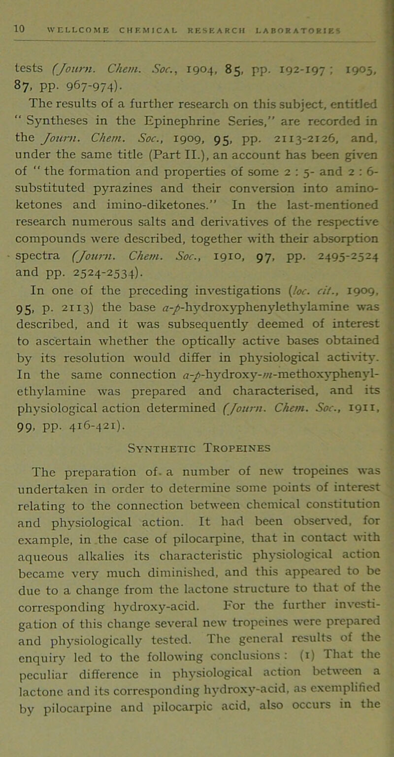 tests (Journ. Ckem. Soc., 1904, 85, pp. 192-197 ; 1905, 87, pp. 967-974)- The results of a further research on this subject, entitled “ Syntheses in the Epinephrine Series,” are recorded in the Journ. Chem. Soc., 1909, 95, pp. 2113-2126, and, under the same title (Part II.), an account has been given of  the formation and properties of some 2 : 5- and 2 : 6- substituted pyrazines and their conversion into amino- ketones and imino-diketones.” In the last-mentioned research numerous salts and derivatives of the respective compounds were described, together with their absorption spectra (Journ. Chem. Soc., 1910, 97, pp. 2495-2524 and pp. 2524-2534). In one of the preceding investigations (loc. cit., 1909, 95, p. 2113) the base <7-/-hydroxyphenylethylamine was described, and it was subsequently deemed of interest to ascertain whether the optically active bases obtained by its resolution would differ in physiological activity. In the same connection a-/-hydroxy-/«-methoxyphenyl- ethylamine was prepared and characterised, and its physiological action determined (Journ. Chem. Soc., 1911, 99- PP- 416-421). Synthetic Tropeines The preparation of. a number of new tropeines was undertaken in order to determine some points of interest relating to the connection between chemical constitution and physiological action. It had been observed, for example, in the case of pilocarpine, that in contact with aqueous alkalies its characteristic physiological action became very much diminished, and this appeared to be due to a change from the lactone structure to that of the corresponding hydroxy-acid. For the further investi- gation of this change several new tropeines were prepared and physiologically tested. The general results of the enquiry led to the following conclusions : (1) That the peculiar difference in physiological action between a lactone and its corresponding hydroxy-acid, as exemplified by pilocarpine and pilocarpic acid, also occurs in the