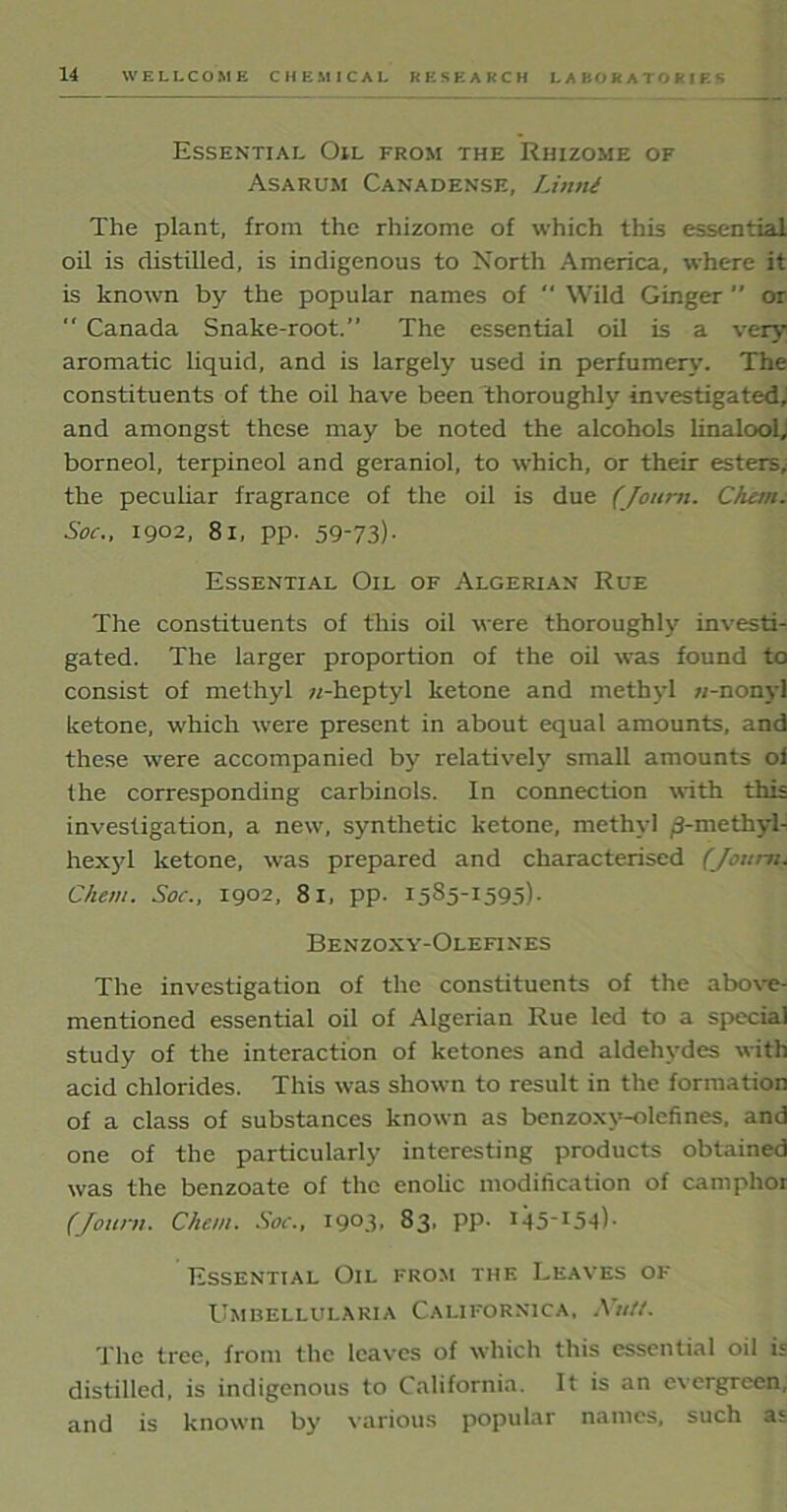 Essential Oil from the Rhizome of Asarum Canadense, Litini The plant, from the rhizome of which this essential oil is distilled, is indigenous to North America, where it is known by the popular names of “ Wild Ginger  or  Canada Snake-root.” The essential oil is a very aromatic liquid, and is largely used in perfumery. The constituents of the oil have been thoroughly investigated; and amongst these may be noted the alcohols linalool, borneol, terpineol and geraniol, to which, or their esters, the peculiar fragrance of the oil is due (Journ. diem. Soc., 1902, 81, pp. 59-73)- Essential Oil of Algerian Rue The constituents of this oil were thoroughly investi- gated. The larger proportion of the oil was found to consist of methyl w-heptyl ketone and methyl n-nonyl ketone, which were present in about equal amounts, and these were accompanied by relatively small amounts oi the corresponding carbinols. In connection with this investigation, a new, synthetic ketone, methyl ^-methyl- hexjd ketone, was prepared and characterised (Journ. Chan. Soc., 1902, 81, pp. i5^5-'l595)- Benzoxy-Olefines The investigation of the constituents of the above- mentioned essential oil of Algerian Rue led to a special study of the interaction of ketones and aldehydes with acid chlorides. This was shown to result in the formation of a class of substances known as benzoxy-olefines, and one of the particularly interesting products obtained was the benzoate of the enolic modification of camphor (Journ. Chan. Soc., I9°3> 83. PP- 14 5_ 15 -4 i ■ Essential Oil from the Leaves of Umbellularia Californica, Ah//. The tree, from the leaves of which this essential oil is distilled, is indigenous to California. It is an evergreen, and is known by various popular names, such as