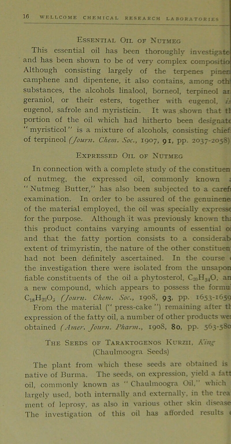 Essential Oii. of Nutmeg This essential oil has been thoroughly investigate and has been shown to be of very complex compositio Although consisting largely of the terpenes pinen camphene and dipentene, it also contains, among oth substances, the alcohols linalool, borneol, terpineol ar geraniol, or their esters, together with eugenol, i< eugenol, safrole and myristicin. It was shown that tl portion of the oil which had hitherto been designate  myristicol’’ is a mixture of alcohols, consisting chief of terpineol (Journ. Chem. Soc., 1907, 91, pp. 2037-2058) Expressed Oil of Nutmeg In connection with a complete study of the constituen of nutmeg, the expressed oil, common^ known ; “ Nutmeg Butter,” has also been subjected to a carefi examination. In order to be assured of the genuinene of the material employed, the oil was specially expresse for the purpose. Although it was previously known th; this product contains varying amounts of essential oi and that the fatty portion consists to a considerab extent of trimyristin, the nature of the other constituen had not been definitely ascertained. In the course 1 the investigation there were isolated from the unsapon fiable constituents of the oil a phytosterol, an a new compound, which appears to possess the formu' Ci8H22Oj (Journ. Chem. Soc., 1908, 93, pp. 1653-1659 From the material ( press-cake ”) remaining after tl expression of the fatty oil, a number of other products wei obtained (rimer. Journ. /’harm., 1908, 80, pp. 563-580 The Seeds of Taraktogenos Kurzii. A'ing- (Chaulmoogra Seeds) The plant from which these seeds are obtained is native of Burma. The seeds, on expression, yield a fatt oil, commonly known as “ Chaulmoogra Oil. which largely used, both internally and externally, in the trea mcnt of leprosy, as also in various other skin disease The investigation of this oil has afforded results <