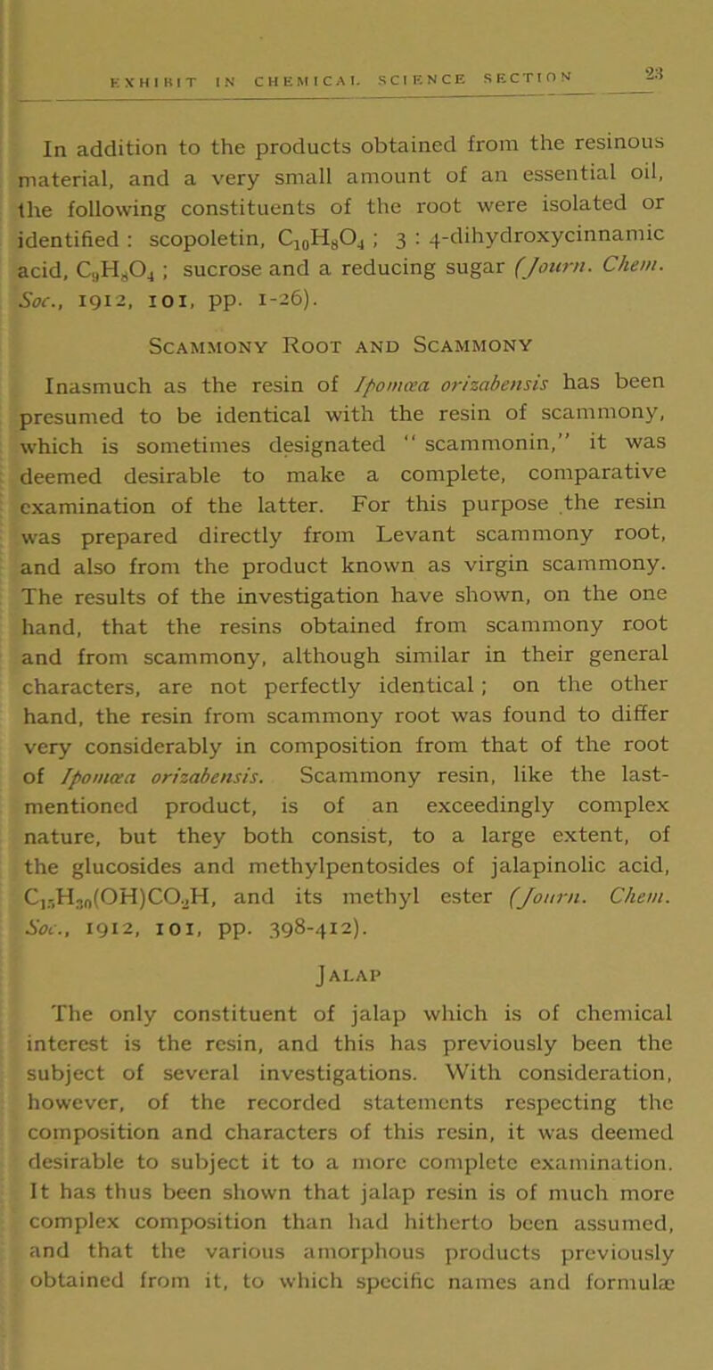 In addition to the products obtained from the resinous material, and a very small amount of an essential oil, the following constituents of the root were isolated or identified : scopoletin, C10H8O4 ; 3 : 4-dihydroxycinnamic acid, CaHs04 ; sucrose and a reducing sugar (Jourti. Chem. Soc., 1912, 101, pp. 1-26). Scammony Root and Scammony Inasmuch as the resin of Ipomcea orizabensis has been presumed to be identical with the resin of scammony, which is sometimes designated “ scammonin,” it was deemed desirable to make a complete, comparative examination of the latter. For this purpose the resin was prepared directly from Levant scammony root, and also from the product known as virgin scammony. The results of the investigation have shown, on the one hand, that the resins obtained from scammony root and from scammony, although similar in their general characters, are not perfectly identical; on the other hand, the resin from scammony root was found to differ very considerably in composition from that of the root of Tpomaa orizabensis. Scammony resin, like the last- mentioned product, is of an exceedingly complex nature, but they both consist, to a large extent, of the glucosides and methylpentosides of jalapinolic acid, C1 r,H,n(OH)CO.,H, and its methyl ester (Jottrn. Chem. Sol., 1912, 101, pp. 398-412). Jalap The only constituent of jalap which is of chemical interest is the resin, and this has previously been the subject of several investigations. With consideration, however, of the recorded statements respecting the composition and characters of this resin, it was deemed desirable to subject it to a more complete examination. It has thus been shown that jalap resin is of much more complex composition than had hitherto been assumed, and that the various amorphous products previously obtained from it, to which specific names and formulae