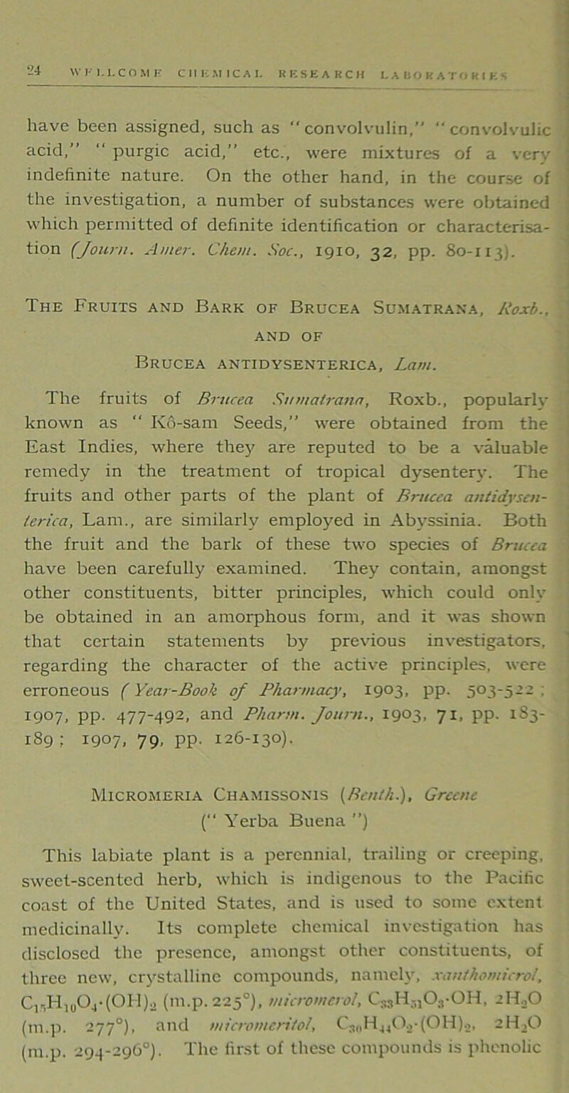 have been assigned, such as “ convolvulin,”  convolvulic acid,”  purgic acid,” etc., were mixtures of a very indefinite nature. On the other hand, in the course of the investigation, a number of substances were obtained which permitted of definite identification or characterisa- tion (Journ. Amer. Client. Soc., 1910, 32, pp. 80-113). The Fruits and Bark of Brucea Sumatrana, Roxb., AND OF Brucea antidysenterica, Lam. The fruits of Brucea Sumatrana, Roxb., popularly known as “ Kd-sam Seeds,” were obtained from the East Indies, where the}' are reputed to be a valuable remedy in the treatment of tropical dysentery. The fruits and other parts of the plant of Brucea antidyscn- lerica, Lam., are similarly employed in Abyssinia. Both the fruit and the bark of these two species of Brucea have been carefully examined. They contain, amongst other constituents, bitter principles, which could onlv be obtained in an amorphous form, and it was shown that certain statements by previous investigators, regarding the character of the active principles, were erroneous (Year-Book of Pharmacy, 1903, pp. 503-522 ; 1907, pp. 477-492, and Pharm. Journ., 1903, 71, pp. 183- 189 ; 1907, 79, pp. 126-130). Micromeria Chamissonis (Bcnth.), Greene ( Yerba Buena ”) This labiate plant is a perennial, trailing or creeping, sweet-scented herb, which is indigenous to the Pacific coast of the United States, and is used to some extent medicinally. Its complete chemical investigation has disclosed the presence, amongst other constituents, of three new, crystalline compounds, namely, xanthomicrol, C15H10O4*(OH)a (in.p. 225°), micromcrol, C33H3iOs-OH, 2ILO (m.p. 277°), and micromeritol, C3„H440.>-(0H).2, 2H,G (m.p. 294-296°). The first of these compounds is phenolic