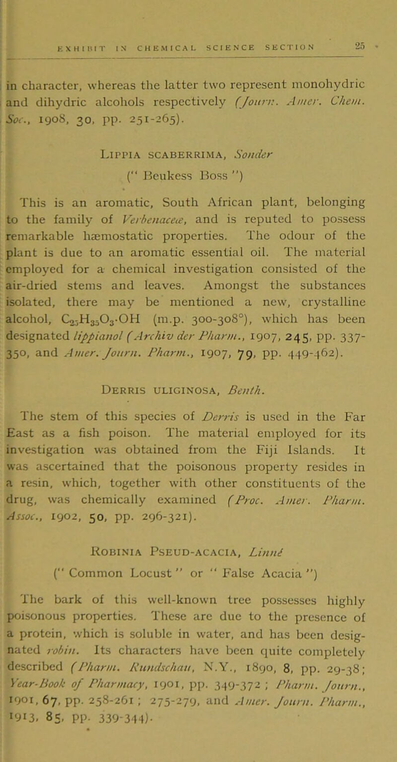 in character, whereas the latter two represent monohydric and dihydric alcohols respectively (Journ. Anier. Chem. Soc., 190S, 30, pp. 251-265). Lippia scaberrima, Bonder (“ Beukess Boss ) This is an aromatic. South African plant, belonging to the family of Verbenacea, and is reputed to possess remarkable haemostatic properties. The odour of the plant is due to an aromatic essential oil. The material employed for a chemical investigation consisted of the air-dried stems and leaves. Amongst the substances isolated, there may be mentioned a new, crystalline alcohol, C2.-H3i03-0H (m.p. 300-308°), which has been designated lippianol (Archiv der Pharm., 1907, 245, pp. 337- 350, and Amer. Journ. Pharm., 1907, 79, pp. 449-462). Derris uliginosa, Benth. The stem of this species of Derris is used in the Far East as a fish poison. The material employed for its investigation was obtained from the Fiji Islands. It was ascertained that the poisonous property resides in a resin, which, together with other constituents of the drug, was chemically examined (Proc. Amer. Pharm. Assoc., 1902, 50, pp. 296-321). Robinia Pseud-acacia, Litini (‘‘ Common Locust  or “ False Acacia ’’) The bark of this well-known tree possesses highly poisonous properties. These are due to the presence of a protein, which is soluble in water, and has been desig- nated robin. Its characters have been quite completely described (Pharm. Rundschau, N.Y., 1890, 8, pp. 29-38; Year-Book of Pharmacy, 1901, pp. 349-372 ; Pharm. Journ., *0Oi, 67, pp. 258-261 ; 275-279, and Amer. Journ. Pharm., I9I3. 85, pp. 339-344)-