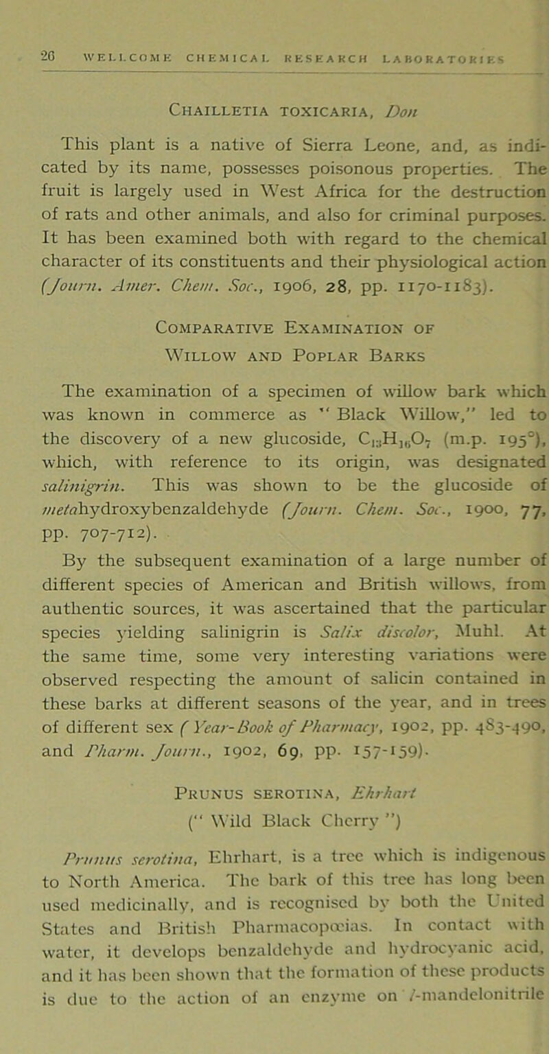 Chailletia toxicaria, Don This plant is a native of Sierra Leone, and, as indi- cated by its name, possesses poisonous properties. The fruit is largely used in West Africa for the destruction of rats and other animals, and also for criminal purposes. It has been examined both with regard to the chemical character of its constituents and their physiological action (Journ. Atner. Chew. Soc., 1906, 28, pp. 1170-1183). Comparative Examination of Willow and Poplar Barks The examination of a specimen of willow bark which was known in commerce as  Black Willow,” led to the discovery of a new glucoside, C^H^O, (m.p. 1950), which, with reference to its origin, was designated salinigrin. This was shown to be the glucoside of ■wtf/tfltydroxybenzaldehyde (Journ. Client. Soc., 1900, 77, pp. 707-712). By the subsequent examination of a large number of different species of American and British willows, from authentic sources, it was ascertained that the particular species yielding salinigrin is Salix discolor, Muhl. At the same time, some very interesting variations were observed respecting the amount of salicin contained in these barks at different seasons of the year, and in trees of different sex ( Year-Book of Pharmacy, 1902, pp. 483-490, and rharm. Journ., 1902, 69, pp. 157“15t?)- Prunus serotina, Ehrhart (” Wild Black Cherry ”) Prunus serotina, Ehrhart, is a tree which is indigenous to North America. The bark of this tree has long been used medicinally, and is recognised by both the Lnited States and British Pharmacopoeias. In contact with water, it develops benzaldehyde and hydrocyanic acid, and it has been shown that the formation of these products is due to the action of an enzyme on /-mandelonitrile