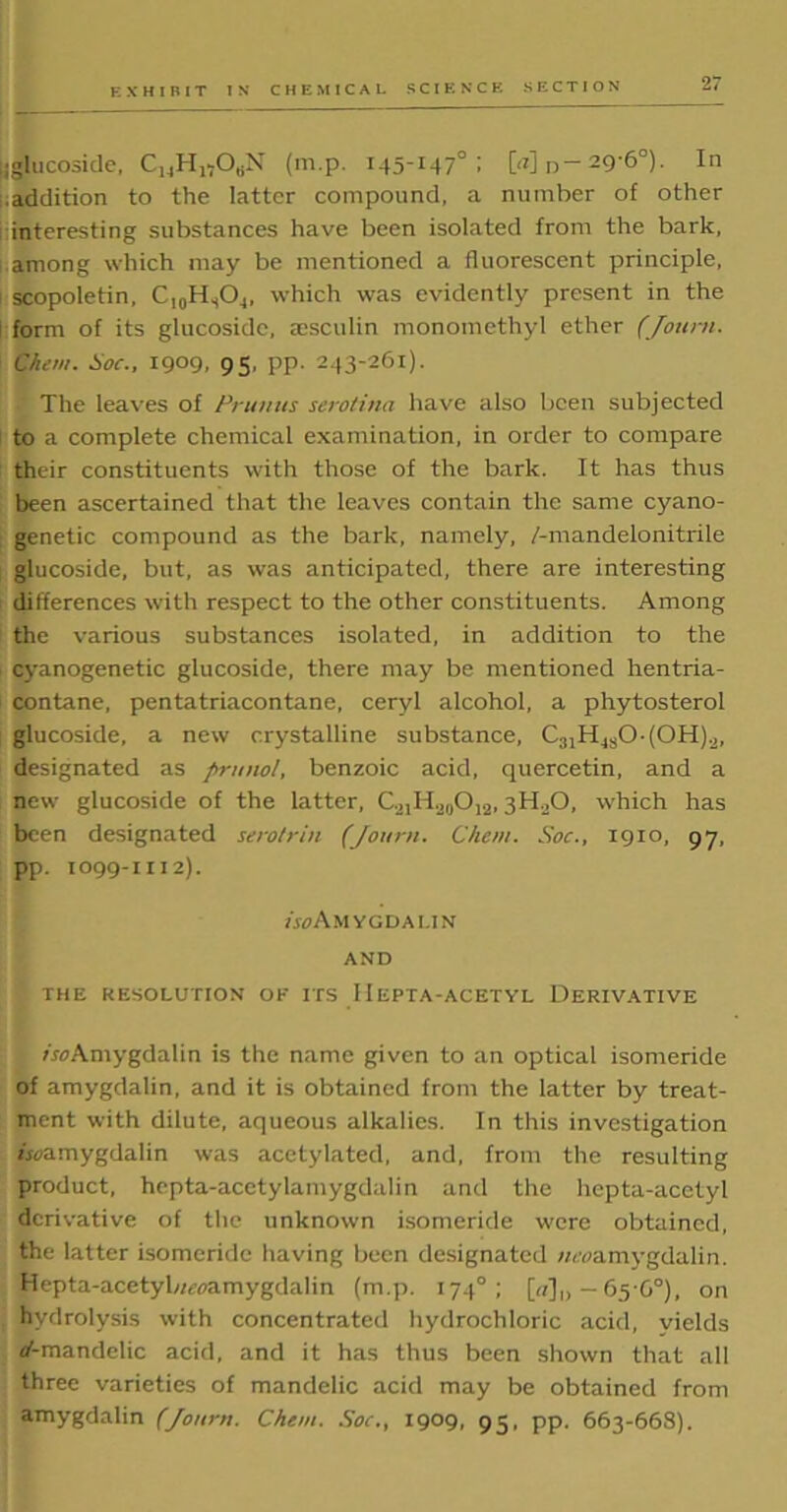 ijglucoside, C]4H1?ObN (m.p. 145-147°; [<z] D—29-6°). In .addition to the latter compound, a number of other interesting substances have been isolated from the bark, among which may be mentioned a fluorescent principle, scopoletin, C10HsO,, which was evidently present in the form of its glucoside, aesculin monomethyl ether (Jottrti. Chew. Soc., 1909, 95, PP- 243-261). The leaves of Prunus serotina have also been subjected to a complete chemical examination, in order to compare their constituents with those of the bark. It has thus been ascertained that the leaves contain the same cyano- genetic compound as the bark, namely, /-mandelonitrile glucoside, but, as was anticipated, there are interesting differences with respect to the other constituents. Among the various substances isolated, in addition to the cyanogenetic glucoside, there may be mentioned hentria- contane, pentatriacontane, ceryl alcohol, a phytosterol glucoside, a new crystalline substance, C31HjsO.(OH)2, designated as priniol, benzoic acid, quercetin, and a new glucoside of the latter, C.2IH20O12,3H0O, which has been designated serotrin (Journ. Chew. Soc., 1910, 97, pp. 1099-1112). /jcAmygdalin AND THE RESOLUTION OF ITS 11EPT A-ACETYL DERIVATIVE Amygdalin is the name given to an optical isomeride of amygdalin, and it is obtained from the latter by treat- ment with dilute, aqueous alkalies. In this investigation bcamygdalin was acetylated, and, from the resulting product, hepta-acetylamygdalin and the hepta-acetyl derivative of the unknown isomeride were obtained, the latter isomeride having been designated wroamygdalin. Hepta-acetybmximygdalin (m.p. 174°; [«],,-65-6°), on hydrolysis with concentrated hydrochloric acid, yields af-mandelic acid, and it has thus been shown that all three varieties of mandelic acid may be obtained from amygdalin (Journ. Chew. Soc., 1909, 95, pp. 663-668).