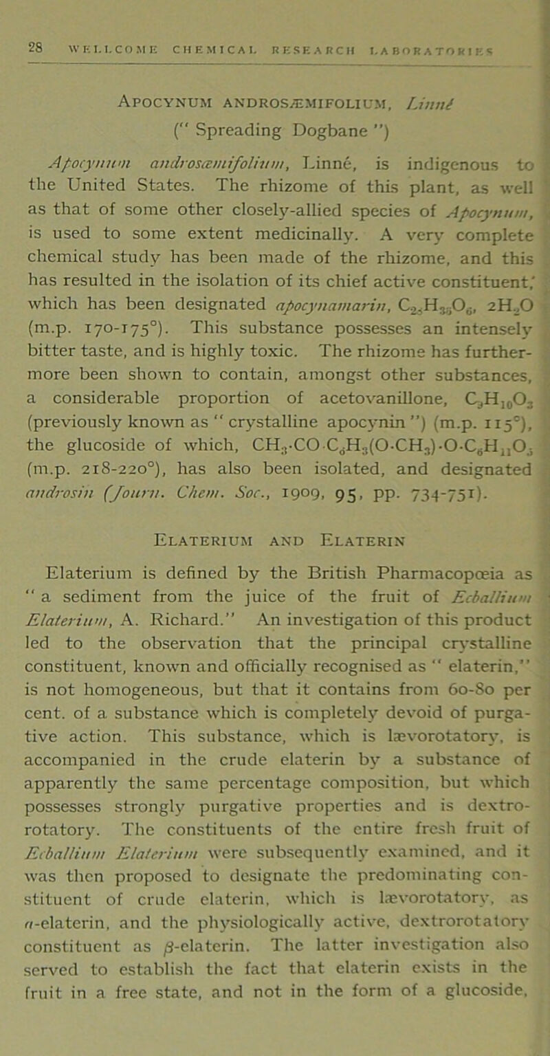 APOCYNUM ANDROS2EMI FOLIUM, Limit ( Spreading Dogbane ”) Apocynum andtoscemfolium, Linne, is indigenous to the United States. The rhizome of this plant, as well as that of some other closely-allied species of Apocynum, is used to some extent medicinally. A very complete chemical study has been made of the rhizome, and this has resulted in the isolation of its chief active constituent,’ which has been designated apocynamarin, Co.H^O,;, 2H D (m.p. 170-175°). This substance possesses an intensely bitter taste, and is highly toxic. The rhizome has further- more been shown to contain, amongst other substances, a considerable proportion of acetovanillone, C,H,0O3 (previously known as  crystalline apocynin ”) (m.p. 115°), the glucoside of which, CH1*C0-C<,Hs(0-CHj)-0-C#H1I0is (m.p. 218-220°), has also been isolated, and designated androsin (Jouru. Chew. Sac., 1909, 95, pp. 734-751). Elaterium and Elaterin Elaterium is defined by the British Pharmacopoeia as “ a sediment from the juice of the fruit of Ecballiiini Elaterium, A. Richard.” An investigation of this product led to the observation that the principal crystalline constituent, known and officially recognised as “ elaterin,” is not homogeneous, but that it contains from 60-80 per cent, of a substance which is completely devoid of purga- tive action. This substance, which is tevorotatory, is accompanied in the crude elaterin by a substance of apparently the same percentage composition, but which possesses strongly purgative properties and is dextro- rotatory. The constituents of the entire fresh fruit of Ecballiiini Elaterium were subsequently examined, and it was then proposed to designate the predominating con- stituent of crude elaterin, which is kevorotatorv, as ci-elaterin, and the physiologically active, dextrorotatory constituent as ^-elaterin. The latter investigation also served to establish the fact that elaterin exists in the fruit in a free state, and not in the form of a glucoside,
