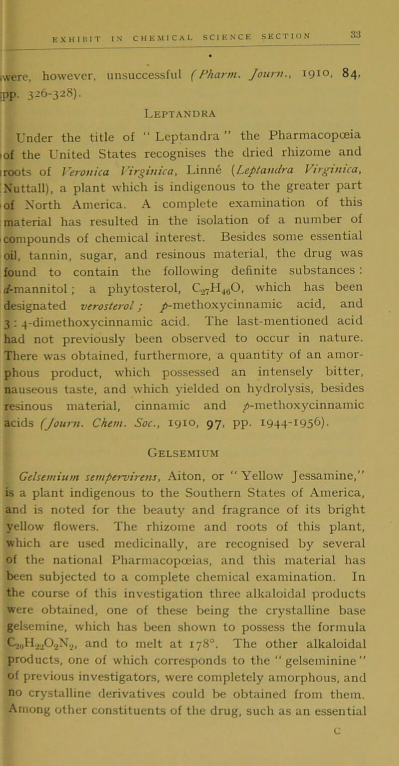 .were, however, unsuccessful (Pharm. Jonrn., 1910, 84, PP 326-328). Leptandka Under the title of “ Leptandra ” the Pharmacopoeia 1 of the United States recognises the dried rhizome and 1 roots of Veronica Virginica, Linne (Leptandra Virginica, Nuttall), a plant which is indigenous to the greater part of North America. A complete examination of this material has resulted in the isolation of a number of • compounds of chemical interest. Besides some essential oil, tannin, sugar, and resinous material, the drug was found to contain the following definite substances : 4-rnannitol ; a phytosterol, Co7U4liO, which has been designated verosterol; /-methoxycinnamic acid, and 3 : 4-dimethoxycinnamic acid. The last-mentioned acid had not previously been observed to occur in nature. There was obtained, furthermore, a quantity of an amor- phous product, which possessed an intensely bitter, nauseous taste, and which yielded on hydrolysis, besides resinous material, cinnamic and ^-methoxycinnamic acids (Journ. Chem. Soc., 1910, 97. PP- 1944-1956)- Gelsemium Gelsemium sempervirens, Aiton, or “ Yellow Jessamine,” is a plant indigenous to the Southern States of America, and is noted for the beauty and fragrance of its bright yellow flowers. The rhizome and roots of this plant, which are used medicinally, are recognised by several of the national Pharmacopoeias, and this material has been subjected to a complete chemical examination. In the course of this investigation three alkaloidal products were obtained, one of these being the crystalline base gelsemine, which has been shown to possess the formula G_„,H2v,02N1,, and to melt at 178°. The other alkaloidal products, one of which corresponds to the  gelseminine ” of previous investigators, were completely amorphous, and no crystalline derivatives could be obtained from them. Among other constituents of the drug, such as an essential c