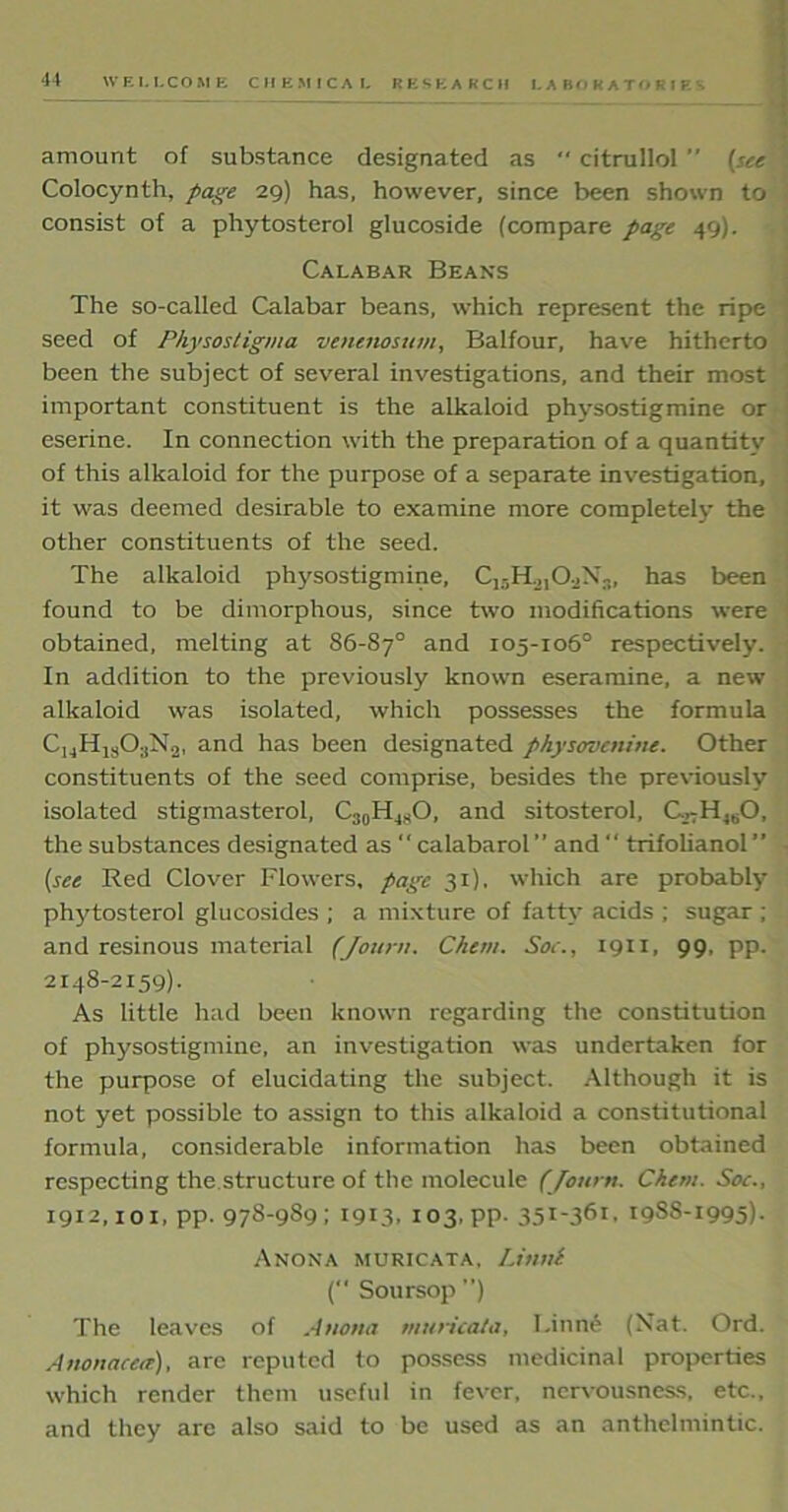 amount of substance designated as “ citrullol (see Colocynth, page 29) has, however, since been shown to consist of a phytosterol glucoside (compare page 49). Calabar Beans The so-called Calabar beans, which represent the ripe seed of Physostigma venmosum, Balfour, have hitherto been the subject of several investigations, and their most important constituent is the alkaloid physostigmine or eserine. In connection with the preparation of a quantity of this alkaloid for the purpose of a separate investigation, it was deemed desirable to examine more completely the other constituents of the seed. The alkaloid physostigmine, C15Ho,0.jX3, has been found to be dimorphous, since two modifications were obtained, melting at 86-87° and 105-106° respectively. In addition to the previously known eseramine, a new alkaloid was isolated, which possesses the formula C14H1303N2, and has been designated physovenine. Other constituents of the seed comprise, besides the previously isolated stigmasterol, C30H48O, and sitosterol, G,-H460, the substances designated as “ calabarol” and  trifolianol” • (see Red Clover Flowers, page 31), which are probably phytosterol glucosides ; a mixture of fatty acids ; sugar ; and resinous material (Journ. C/tem. Soe., 1911, 99, pp. 2148-2159). As little had been known regarding the constitution of physostigmine, an investigation was undertaken for the purpose of elucidating the subject. Although it is not yet possible to assign to this alkaloid a constitutional formula, considerable information has been obtained respecting the structure of the molecule (Journ. Chew. Soc., 1912,101, pp. 978-989; 1913, 103,pp. 35I-361. 1988-1995). Anona muricata, IJnnl ( Soursop ”) The leaves of Anona muricata, I.inne (Nat. Ord. Anonacea), are reputed to possess medicinal properties which render them useful in fever, nervousness, etc., and they are also said to be used as an anthelmintic.