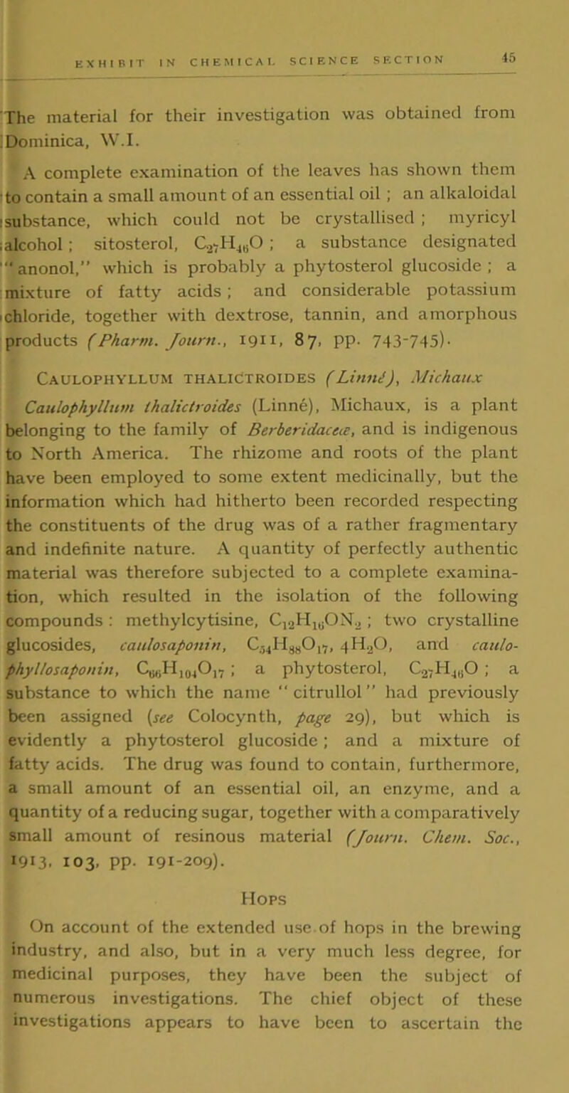 'The material for their investigation was obtained from Dominica, W.I. A complete examination of the leaves has shown them to contain a small amount of an essential oil ; an alkaloidal :substance, which could not be crystallised ; myricyl (alcohol; sitosterol, C2,H4tiO; a substance designated ‘anonol,” which is probably a phytosterol glucoside ; a mixture of fatty acids; and considerable potassium 'Chloride, together with dextrose, tannin, and amorphous products (Phami. Jotirn., 1911, 87, pp. 743-745). Caulophyllum thalictroides (Linni), Michaux Caulophyllum lhalictroides (I.inne), Michaux, is a plant belonging to the family of Berberidaceie, and is indigenous to North America. The rhizome and roots of the plant have been employed to some extent medicinally, but the information which had hitherto been recorded respecting the constituents of the drug was of a rather fragmentary and indefinite nature. A quantity of perfectly authentic material was therefore subjected to a complete examina- tion, which resulted in the isolation of the following compounds : methylcytisine, C12H1BON.2 ; two crystalline glucosides, caulosaponin, C-^I I^O,-, 4HaO, and caulo- phyllosaponin, ; a phytosterol, C2,H4llO ; a substance to which the name  citrullol ” had previously been assigned (see Colocynth, page 29), but which is evidently a phytosterol glucoside; and a mixture of fatty acids. The drug was found to contain, furthermore, a small amount of an essential oil, an enzyme, and a quantity of a reducing sugar, together with a comparatively small amount of resinous material (Jotirn. Chem. Soc., 1913. 103, pp. 191-209). Hops On account of the extended use of hops in the brewing industry, and also, but in a very much less degree, for medicinal purposes, they have been the subject of numerous investigations. The chief object of these investigations appears to have been to ascertain the