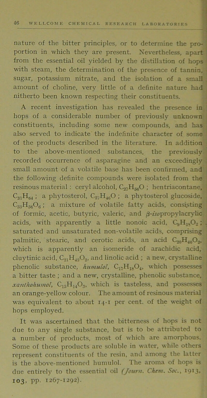 nature of the bitter principles, or to determine the pro- ] portion in which they are present. Nevertheless, apart from the essential oil yielded by the distillation of hops with steam, the determination of the presence of tannin, ■ sugar, potassium nitrate, and the isolation of a small , amount of choline, very little of a definite nature had nitherto been known respecting their constituents. A recent investigation has revealed the presence in hops of a considerable number of previously unknown constituents, including some new compounds, and has - also served to indicate the indefinite character of some of the products described in the literature. In addition to the above-mentioned substances, the previously recorded occurrence of asparagine and an exceedingly small amount of a volatile base has been confirmed, and the following definite compounds were isolated from the resinous material: ceryl alcohol, G27H5(iO ; hentriacontane, i CnHw ; a phytosterol, C._>;H„;0 ; a phytosterol glucoside, C;l3Hr)fiOi;; a mixture of volatile fatty acids, consisting of formic, acetic, butyric, valeric, and jS-ixopropylacrylic acids, with apparently a little nonoic acid, Cj,Hls02 ; . saturated and unsaturated non-volatile acids, comprising palmitic, stearic, and cerotic acids, an acid C,0HJ0O.,, which is apparently an isoineride of arachidic acid, cluytinic acid, C2,H4.202, and linolic acid ; a new, crystalline phenolic substance, httmulol, C17H1804, which possesses a bitter taste ; and a new, crystalline, phenolic substance, xanthohumol, Cl;iHM0.,, which is tasteless, and possesses ; an orange-yellow colour. The amount of resinous material was equivalent to about 14-1 per cent, of the weight of hops employed. It was ascertained that the bitterness of hops is not due to any single substance, but is to be attributed to a number of products, most of which are amorphous. Some of these products are soluble in water, while others represent constituents of the resin, and among the latter is the above-mentioned humulol. The aroma of hops is due entirely to the essential oil (Journ. Chew. Soc., I9X3. 103, pp. 1267-1292).