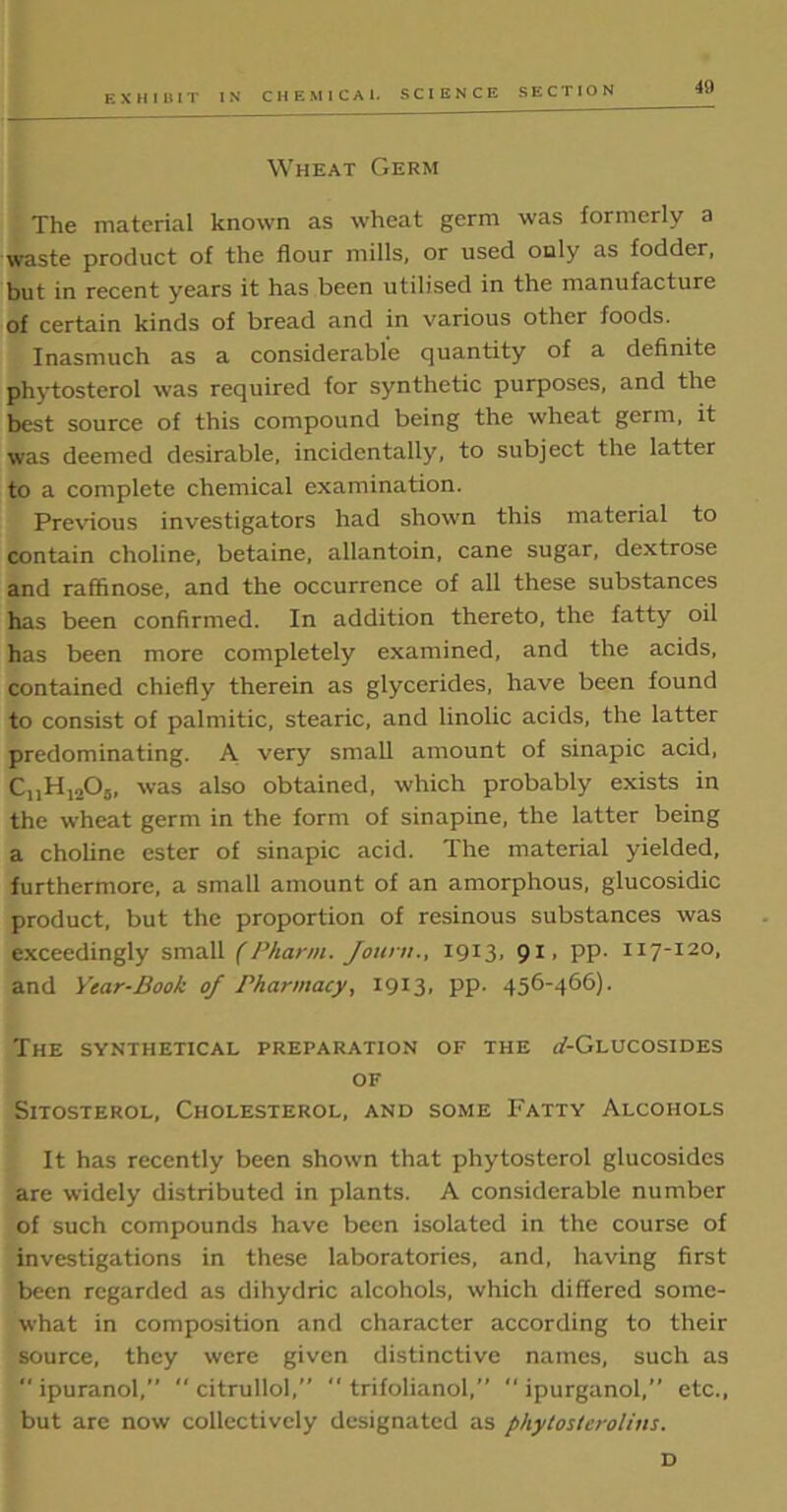 Wheat Germ The material known as wheat germ was formerly a waste product of the flour mills, or used ouly as fodder, but in recent years it has been utilised in the manufacture of certain kinds of bread and in various other foods. Inasmuch as a considerable quantity of a definite phytosterol was required for synthetic purposes, and the best source of this compound being the wheat germ, it was deemed desirable, incidentally, to subject the latter to a complete chemical examination. Previous investigators had shown this material to contain choline, betaine, allantoin, cane sugar, dextrose and raffinose, and the occurrence of all these substances has been confirmed. In addition thereto, the fatty oil has been more completely examined, and the acids, contained chiefly therein as glycerides, have been found to consist of palmitic, stearic, and linolic acids, the latter predominating. A very small amount of sinapic acid, CnH1205, was also obtained, which probably exists in the wheat germ in the form of sinapine, the latter being a choline ester of sinapic acid. The material yielded, furthermore, a small amount of an amorphous, glucosidic product, but the proportion of resinous substances was exceedingly small (Pharm. Joum., 1913, 91, pp. 117-120, and Year-Book of Pharmacy, 1913. PP’ 456-466)• The synthetical preparation of the oT-Glucosides of Sitosterol, Cholesterol, and some Fatty Alcohols It has recently been shown that phytosterol glucosides are widely distributed in plants. A considerable number of such compounds have been isolated in the course of investigations in these laboratories, and, having first been regarded as dihydric alcohols, which differed some- what in composition and character according to their source, they were given distinctive names, such as “ipuranol,  citrullol,”  trifolianol,” “ipurganol,” etc., but are now collectively designated as phytosterolins. D