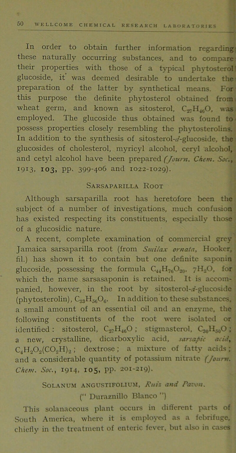 LABORATORIES In order to obtain further information regarding: these naturally occurring substances, and to compare their properties with those of a typical phytosterol I glucoside, it was deemed desirable to undertake the preparation of the latter by synthetical means. For this purpose the definite phytosterol obtained from wheat germ, and known as sitosterol, C.^H^O, was employed. The glucoside thus obtained was found to \ possess properties closely resembling the phytosterolins. In addition to the synthesis of sitosterol-(/-glucoside, the glucosides of cholesterol, myricyl alcohol, ceryl alcohol, and cetyl alcohol have been prepared (Journ. Chem. Soc., 19x3, 103, pp. 399-406 and 1022-1029). Sarsaparilla Root Although sarsaparilla root has heretofore been the subject of a number of investigations, much confusion has existed respecting its constituents, especially those of a glucosidic nature. A recent, complete examination of commercial grey Jamaica sarsaparilla root (from Smi/ax ornata, Hooker, fil.) has shown it to contain but one definite saponin glucoside, possessing the formula CM4HTBO20, 7H0O. for which the name sarsasaponin is retained. It is accom- panied, however, in the root by sitostcrol-.f-glucoside (phytosterolin), C,3H.-,uOG. In addition to these substances, a small amount of an essential oil and an enzyme, the following constituents of the root were isolated or identified : sitosterol, C27H4liO ; stignxasterol, Cj0H50O ; a new, crystalline, dicarboxylic acid, sarsapic acid, C.,H.jOo(CO.jH)o ; dextrose ; a mixture of fatty acids; and a considerable quantity of potassium nitrate (Jourtt. Chem. Soc., 1914, 105, pp. 201-219). Solanum angustifolium, M and Pawn. ( Duraznillo Blanco ”) This solanaceous plant occurs in different parts of South America, where it is employed as a febrifuge, chiefly in the treatment of enteric fever, but also in cases