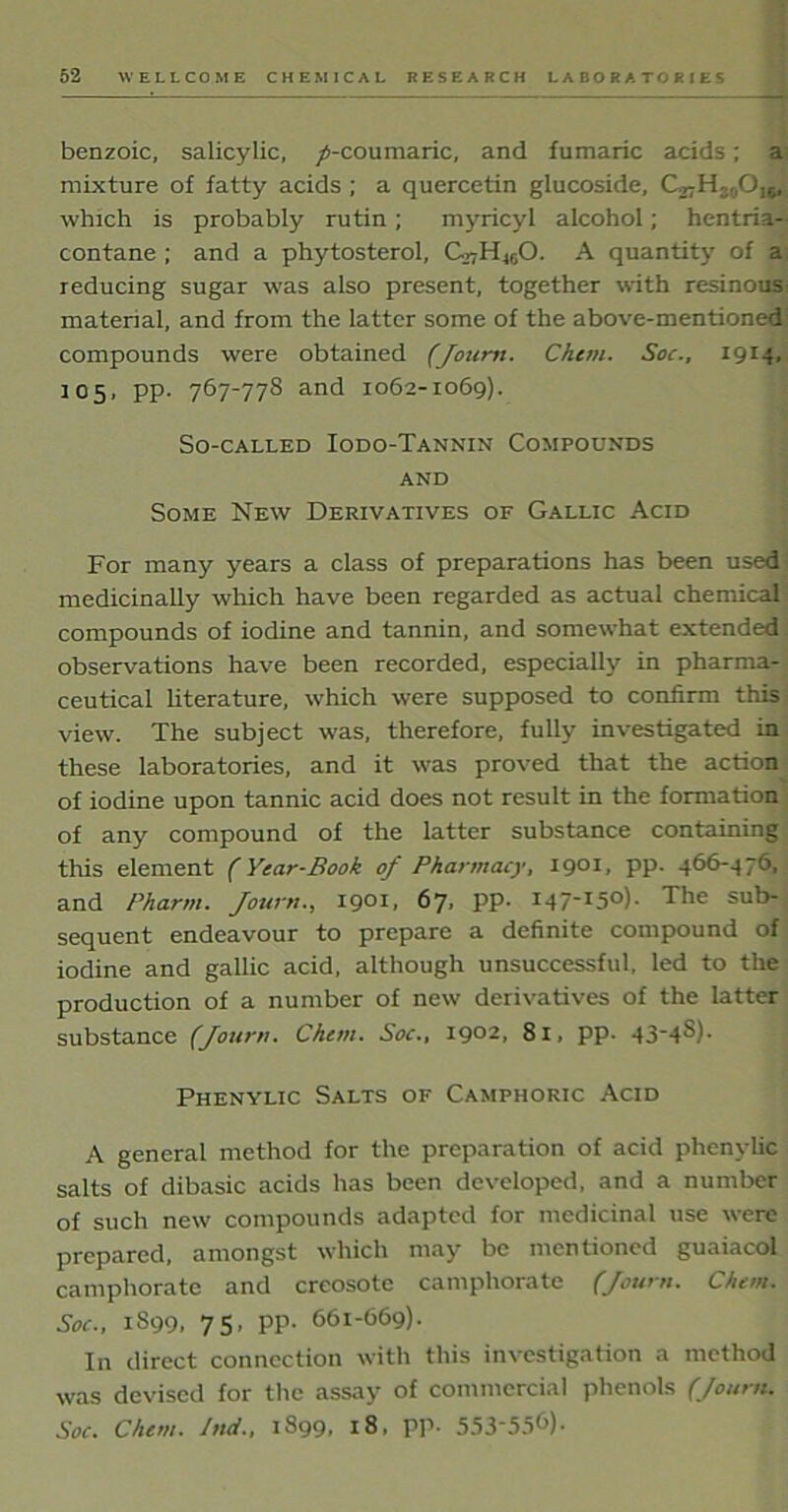 benzoic, salicylic, /-coumaric, and fumaric acids; a mixture of fatty acids ; a quercetin glucoside, which is probably rutin; myricyl alcohol; hentria- contane ; and a phytosterol, C.7H460. A quantity of a reducing sugar was also present, together with resinous material, and from the latter some of the above-mentioned' compounds were obtained (Jourrt. Chcm. Soc., 1914, 105, pp. 767-778 and 1062-1069). So-called Iodo-Tannin Compounds and Some New Derivatives of Gallic Acid For many years a class of preparations has been used medicinally which have been regarded as actual chemical compounds of iodine and tannin, and somewhat extended observations have been recorded, especially in pharma- ceutical literature, which were supposed to confirm this view. The subject was, therefore, fully investigated in these laboratories, and it was proved that the action of iodine upon tannic acid does not result in the formation of any compound of the latter substance containing this element (Year-Book of Pharmacy, 1901, pp. 466-476, and Pharm. /own., 1901, 67. PP- I4715°)- The sub-; sequent endeavour to prepare a definite compound of iodine and gallic acid, although unsuccessful, led to the production of a number of new derivatives of the latter substance (Journ. Chcm. Soc., 1902, 81, pp. 43'4^)- Phenylic Salts of Camphoric Acid A general method for the preparation of acid phenylic salts of dibasic acids has been developed, and a number of such new compounds adapted for medicinal use were prepared, amongst which may be mentioned guaiacol camphorate and creosote camphorate (Journ. Chcm. Soc., 1S99, 75, pp. 661-669). In direct connection with this investigation a method was devised for the assay of commercial phenols (Journ. Soc. Chcm. Ind., 1S99, 18, PP- 553-556).