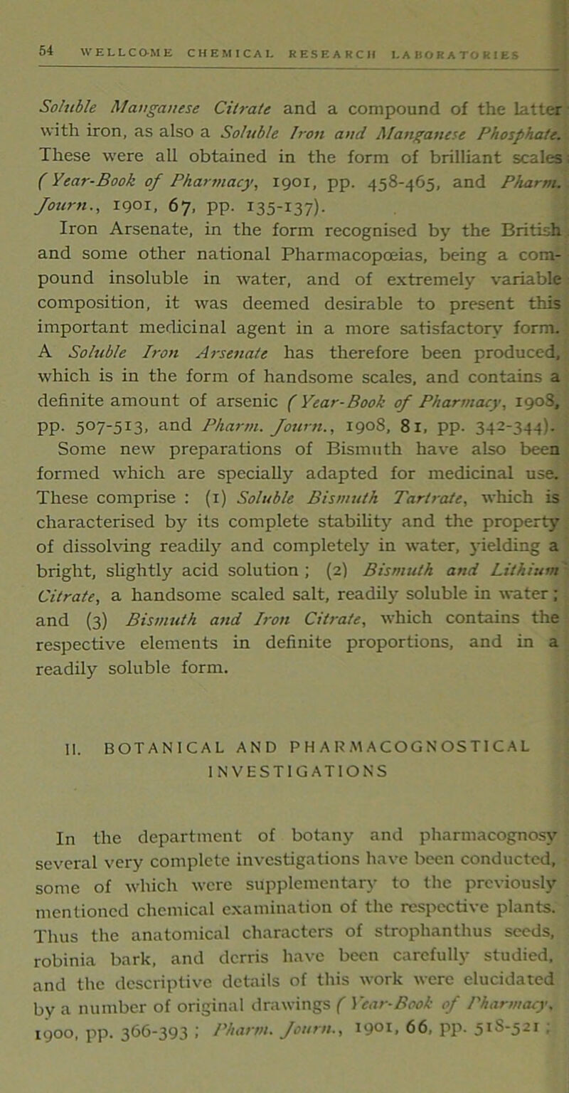 I.A BOR ATO RIES Soluble Manganese Citrate and a compound of the latter- with iron, as also a Soluble Iron and Manganese Phosphate. These were all obtained in the form of brilliant scales: (Year-Book of Pharmacy, 1901, pp. 458-465, and Pharm. Journ., 1901, 67, pp. 135-137). Iron Arsenate, in the form recognised by the British, and some other national Pharmacopoeias, being a com- pound insoluble in water, and of extremely variable composition, it was deemed desirable to present this important medicinal agent in a more satisfactory form. A Sohible Iron Arsenate has therefore been produced, which is in the form of handsome scales, and contains a definite amount of arsenic (Year-Book of Pharmacy, 1903, pp. 507-513, and Pharm. Journ., 1908, 81, pp. 342-344). Some new preparations of Bismuth have also been formed which are specially adapted for medicinal use. These comprise : (1) Soluble Bismuth Tartrate, which is characterised by its complete stability and the property of dissolving readily and completely in water, jdelding a bright, slightly acid solution ; (2) Bismuth and Lithium' Citrate, a handsome scaled salt, readily soluble in water;, and (3) Bismuth and Iron Citrate, which contains the respective elements in definite proportions, and in a readily soluble form. II. BOTANICAL AND PHARMACOGNOSTICAL INVESTIGATIONS In the department of botany and pharmacognosy several very complete investigations have been conducted, some of which were supplementary to the previously mentioned chemical examination of the respective plants. Thus the anatomical characters of strophanthus seeds, robinia bark, and derris have been carefully studied, and the descriptive details of this work were elucidated by a number of original drawings ( Year-Book of Pharmacy, 1900, pp. 366-393 ; Pharm. Journ., 1901, 66, pp. 51S-521 ;