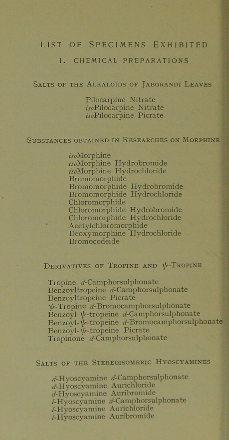 LIST OF SPECIMENS EXHIBITED I. CHEMICAL PREPARATIONS Salts of the Alkaloids of Jaborandi Leaves Pilocarpine Nitrate /.^Pilocarpine Nitrate z'joPilocarpine Picrate Substances obtained in Researches on Morphine /.^Morphine /rz/Morphine Hydrobromide z'joMorphine Hydrochloride Bromomorphide Bromomorpliide Hydrobromide Bromomorphide Hydrochloride Chloromorphide Chloromorphide Hydrobromide Chloromorphide Hydrochloride Acetylchloromorphide Deoxymorphine Hydrochloride Bromocodeide Derivatives of Tropine and Y'-Tropine Tropine T-Camphorsulphonate Benzoyltropeine T-Camphorsulphonate Benzoyltropeine Picrate Y'-Tropine rf-Bromocamphorsulphonate Benzoyl-Y'-tropeine </-Camphorsulphonate Benzoyl-Y^-tropeine T-Bromocamphorsulphonate Benzoyl- Y'-tropcine Picrate Tropinone T-Caniphorsulphonatc Salts of the Stereoisomeric Hyoscyamines n'-Hyoscyamine rf-Camphorsulphonate (/-Hyoscyamine Aurichloride (/-Hyoscyamine Auribromide /-Hyoscyamine rf-Camphorsulphonate /-Hyoscyaminc Aurichloride /-Hyoscyamine Auribromide