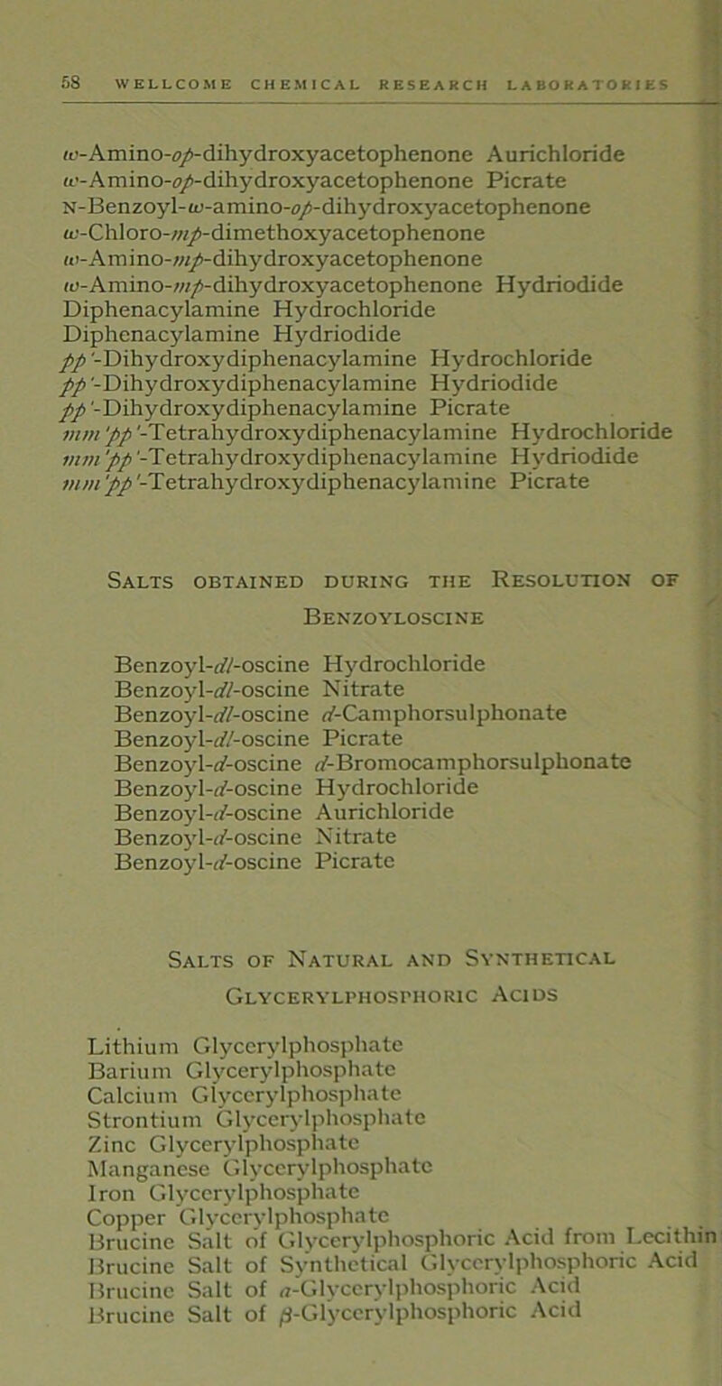 (o-Amino-<?/-dihydroxyacetophenone Aurichloride n'-Amino~o/-dibydroxyacetophenone Picrate N-Benzoyl-ie-amino-o/-dihydroxyacetophenone <L'-Chloro-/«/-dimethoxyacetophenone «>-Amino-w/S-dihydroxyacetophenone (c-Amino-my-dihydroxyacetophenone Hydriodide Diphenacylamine Hydrochloride Diphenacylamine Hydriodide pp '-Dihydroxydiphenacylamine Hydrochloride pp -I) ihydroxydiphenacy 1 a mine Hydriodide pp -Dihydroxydiphenacylamine Picrate mm pp '-Tetrahydroxydiphenacylamine Hydrochloride mm pp '-Tetrahydroxydiphenacylamine Hydriodide mm 'pp '-Tetrahydroxydiphenacylamine Picrate Salts obtained during the Resolution of Benzoyloscine Benzoyl-«7-oscine Hydrochloride Benzoyl-oV-oscine Nitrate Benzoyl-a7-oscine n'-Camphorsulplionate Benzoyl-rf/-oscine Picrate BenzoyW-oscine fl'-Bromocamphorsulphonate Benzoyl-rf-oscine Hydrochloride Benzoyl-ii'-oscine Aurichloride Benzoyl-fl'-oscine Nitrate Benzoyl-«'-oscine Picrate Salts of Natural and Synthetical Glycerylphosphoric Acids Lithium Glycerylphosphate Barium Glycerylphosphate Calcium Glycerylphosphate Strontium Glycerylphosphate Zinc Glycerylphosphate Manganese Glycerylphosphate Iron Glycerylphosphate Copper Glycerylphosphate Brucine Salt of Glycerylphosphoric Acid from Lecithin Brucine Salt of Synthetical Glycerylphosphoric Acid Brucine Salt of a-Glycerylphosphoric Acid Brucine Salt of /j-Glycervlphosphoric Acid