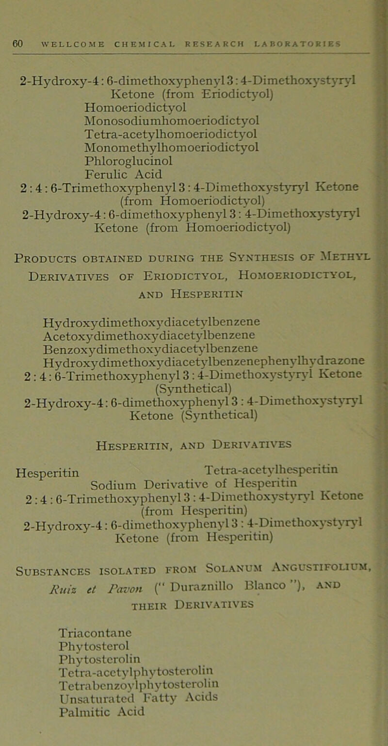 2-Hydroxy-4:6-dimethoxyphenyl 3:4-Dimethoxystyryl Ketone (from Eriodictyol) Homoeriodictyol Monosodiumhomoeriodictyol T etra-acetylhomoeriodictyol Monomethylhomoeriodictyol Phloroglucinol Ferulic Acid 2:4: 6-Trimethoxyphenyl 3: 4-Dimethoxystyryl Ketone (from Homoeriodictyol) 2-Hydroxy-4: 6-dimethoxyphenyl 3: 4-Dimethoxystyryl Ketone (from Homoeriodictyol) Products obtained during the Synthesis of Methyl Derivatives of Eriodictyol, Homoeriodictyol, AND HESPERITIN Hydroxy dimethoxydiacetylbenzene Acetoxydimethoxydiacetylbenzene Benzoxydimethoxydiacetylbenzene Hydroxy dimethoxydiacetylbenzenephenylhydrazone 2:4: 6-Trimethoxyphenyl 3 : 4-Dimethoxystyryl Ketone (Synthetical) 2-Hydroxy-4: 6-dimethoxyphenyl 3 : 4-Dimethoxystyryl Ketone (Synthetical) Hesperitin, and Derivatives Hesnentin Tetra-acetylhespentin Sodium Derivative of Hesperitin 2:4: 6-Trimethoxyphenyl 3 : 4-Dimethoxystyryl Ketone (from Hesperitin) 2-Hydroxy-4: 6-dimethoxyphenyl 3 : 4-Dimetlioxyst\ iy 1 Ketone (from Hesperitin) Substances isolated from Solanum Angustifouum, Kuiz ct Pavon (“ Duraznillo Blanco ”), and their Derivatives Triacontane Phytosterol Phytosterolin Tetra-acetylphytosterolin T etrabenzoy lphytosteroli n Unsaturated Fatty Acids Palmitic Acid