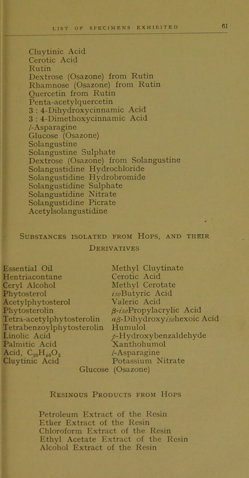 Cluvtinic Acid Cerotic Acid Rutin Dextrose (Osazone) from Rutin Rhamnose (Osazone) from Rutin Quercetin from Rutin Penta-acetylquercetin 3 : 4-Dihydroxycinnamic Acid 3 : 4-Dimethoxycinnamic Acid /-Asparagine Glucose (Osazone) Solangustine Solangustine Sulphate Dextrose (Osazone) from Solangustine Solangustidine Hydrochloride Solangustidine Hydrobromide Solangustidine Sulphate Solangustidine Nitrate Solangustidine Picrate Acetylsolangustidine Substances isolated from Hops, and their Derivatives Essential Oil Hentriacontane Cc-ryl Alcohol Phytosterol Acetylphytosterol Phytosterolin Tetra-acetylphytosterolin Tetrabenzoylphytosterolin Linolic Acid Palmitic Acid Acid, GjoHjqO.j Cluytinic Acid Methyl Cluytinate Cerotic Acid Methyl Cerotate /.wButyric Acid Valeric Acid /3-/.roPropylacrylic Acid rt/3-Dihydroxy/rahexoic Acid Humulol /-Hydroxy benzaldehyde Xanthohumol /-Asparagine Potassium Nitrate (Osazone) Resinous Products from Hops Petroleum Extract of the Resin Ether Extract of the Resin Chloroform Extract of the Resin Ethyl Acetate Extract of the Resin Alcohol Extract of the Resin