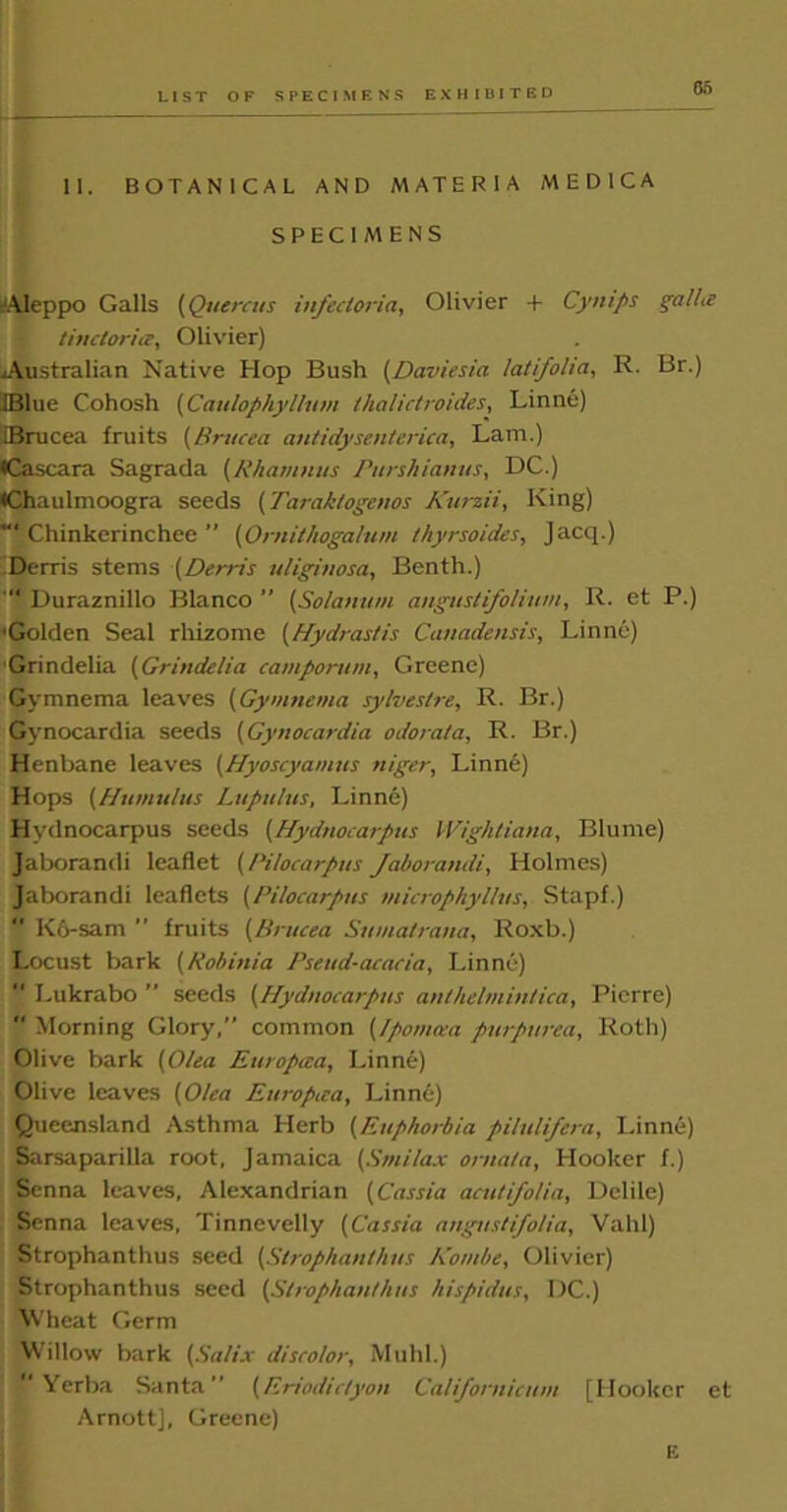 11. BOTANICAL AND MATERIA MED1CA SPECIMENS -Aleppo Galls (Quercus infectoria, Olivier + Cynips galhe tinctoria, Olivier) Australian Native Hop Bush (Daviesia latifolia, R. Br.) JBlue Cohosh (Caulophyllutn lhalictroides, Linne) iBrucea fruits (Brucea antidysenterica, Lam.) •Cascara Sagrada (Rhamnus Purshianus, DC.) •Chaulmoogra seeds (Taraktogenos Kurzii, King) Chinkerinchee’’ (Omithogalum thyrsoides, Jacq.) iDerris stems (Derris uliginosa, Benth.) “ Duraznillo Blanco ” (Solatium angustifolium, R. et P.) 'Golden Seal rhizome (Hydrastis Canadensis, Linne) Grindelia (Grindelia camportim, Greene) Gymnema leaves (Gymnema sylves/re, R. Br.) Gynocardia seeds (Gynocardia odorata, R. Br.) Henbane leaves (Hyoscyamus niger, Linne) Hops (Humulus Lupu/us, Linne) Hydnocarpus seeds (Hydnocarpus Wightiana, Blume) Jaborandi leaflet [Pilocarpus Jaborandi, Holmes) Jaborandi leaflets (Pilocarpus viicrophyltus, Stapf.)  K6-sam ” fruits (Brucea Sumatrana, Roxb.) Locust bark (Rob ini a Pseud-acacia, Linne)  Lukrabo ” seeds (Hydnocarpus anthelmintica, Pierre)  Morning Glory, common (Ipoma-a purpurea, Roth) Olive bark (Olea Europcea, Linne) Olive leaves (Olea Europaa, Linne) Queensland Asthma Herb (Euphorbia piltdifera, Linne) Sarsaparilla root, Jamaica (Smilax orna/a, Hooker f.) Senna leaves, Alexandrian (Cassia acutifoUa, Delile) Senna leaves, Tinnevelly (Cassia angustifolia, Vahl) Strophanthus seed (Strophanthus Kombe, Olivier) Strophanthus seed (Strophanthus hispidus, DC.) Wheat Germ Willow bark (Salix discolor, Muhl.) Yerba Santa” (Eriodictyon Californicum [Hooker et Arnott], Greene) E