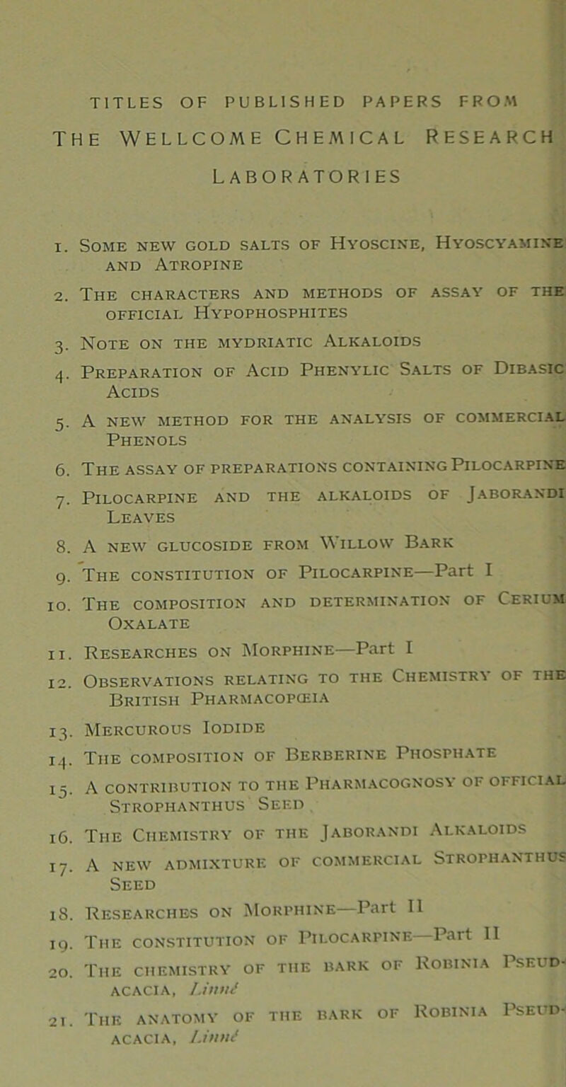 TITLES OF PUBLISHED PAPERS FROM THE WELLCOME CHEMICAL RESEARCH LABORATORIES 1. Some new gold salts of Hyoscine, Hyoscyamine and Atropine 2. The characters and methods of assay of the official Hypophosphites 3. Note on the mydriatic Alkaloids 4. Preparation of Acid Phenylic Salts of Dibasic Acids 5. A new method for the analysis of commercial Phenols 6. The assay of preparations containing Pilocarpine 7. Pilocarpine and the alkaloids of Jaborandi Leaves 8. A new glucoside from Willow Bark 9. The constitution of Pilocarpine—Part I 10. The composition and determination of Cerium Oxalate 11. Researches on Morphine—Part I 12. Observations relating to the Chemistry of the British Pharmacopceia 13. Mercurous Iodide 14. The composition of Berberine Phosphate 14. A contribution to the Pharmacognosy of official Strophanthus Seed 16. The Chemistry of the Jaborandi Alkaloids 17. A new admixture of commercial Strophanthus Seed 18. Researches on Morphine—Part 11 19. The constitution of Pilocarpine Part II 20. The chemistry of the bark of Robinia Pseud- acacia, Limit 21. The anatomy of the bark of Robinia Pseud- acacia, Limit