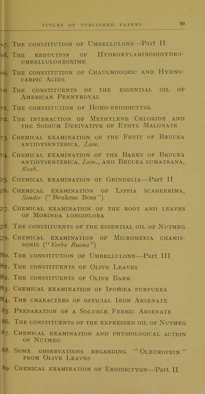 <.>7. The constitution of Umbellulone—Part II »8. The reduction of Hydroxylaminodihydro- UMBELLULONEOXIME ►>9. The constitution of Chaulmoogric and IIydno- carpic Acids o The constituents of the essential oil of American Pennyroyal pi. The constitution of Homo-eriodictyol ■72. The interaction of Methylene Chloride and the Sodium Derivative of Ethyl Malonate -3. Chemical examination of the Fruit of Brucea antidysenterica, Lam. -74. Chemical examination of the Barks of Brucea antidysenterica, Lam., and Brucea sumatrana, Roxb. 575. Chemical examination of Grindelia—Part II 76. Chemical examination of Lippia scaberrima, Sondcr (“ Beukess Boss”) 77. Chemical examination of the root and leaves of Morinda longiflora 78. The constituents of the essential oil of Nutmeg 79. Chemical examination of Micromeria ciiamis- SONIS (“ Yerba Buena ”) 50. The constitution of Umbellulone—Part III 51. The constituents of Olive Leaves 82. The constituents of Olive Bark S3. Chemical examination of IpoMcea purpurea 84. The characters of official Iron Arsenate 85. Preparation of a Soluble Ferric Arsenate 86. The constituents of the expressed oil of Nutmeg ■87. Chemical examination and physiological action of Nutmeg 88. Some observations regarding  Oleuropein ” from Olive Leaves 89. Chemical examination of Eriodictyon—Part II