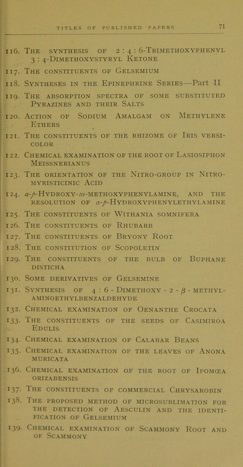 116. The synthesis of 2 : 4 : 6-Trimethoxyphenyl 3 : 4-Dimethoxystyryl Ketone 117. The constituents of Gelsemium 118. Syntheses in the Epinephrine Series—Part II 119. The absorption spectra of some substituted Pyrazines and their Salts 120. Action of Sodium Amalgam on Methylene Ethers 121. The constituents of the rhizome of Iris versi- color 122. Chemical examination of the root of Lasiosiphon Meissnerianus 123. The orientation of the Nitro-group in Nitro- myristicinic Acid 124. <z-/-Hydroxy-/«-methoxyphenylamine, and the RESOLUTION OF (I-/-HYDROXYPHENYLETHYLAMINE 125. The constituents of Withania somnifera 126. The constituents of Rhubarb 127. The constituents of Bryony Root 128. The constitution of Scopoletin 129. The constituents of the bulb of Buphane DISTICHA 130. Some derivatives of Gelsemine 131. Synthesis of 4:6- Dimethoxy - 2 - (3 - methyl- aminoethylbenzaldehyde 132. Chemical examination of Oenanthe Crocata 133. The constituents of the seeds of Casimiroa Edulis 134. Chemical examination of Calabar Beans 135. Chemical examination of the leaves of Anona muricata 136. Chemical examination of the root of Ipomcea ORIZABENSIS 137. The constituents of commercial Ciirysarobin 138. The proposed method of microsublimation for the detection of Aesculin and the identi- fication of Gelsemium 139. Chemical examination of Scammony Root and of Scammony