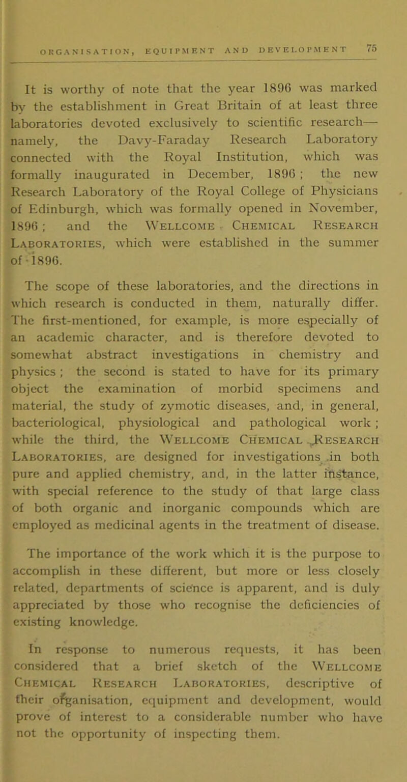 ORGANISATION, EQUIPMENT AND DEVELOPMENT It is worthy of note that the year 1890 was marked by the establishment in Great Britain of at least three laboratories devoted exclusively to scientific research— namely, the Davy-Faraday Research Laboratory connected with the Royal Institution, which was formally inaugurated in December, 1896 ; the new Research Laboratory of the Royal College of Physicians of Edinburgh, which was formally opened in November, 1896; and the Wellcome Chemical Research Laboratories, which were established in the summer of • i896. The scope of these laboratories, and the directions in which research is conducted in them, naturally differ. The first-mentioned, for example, is more especially of an academic character, and is therefore devoted to somewhat abstract investigations in chemistry and physics ; the second is stated to have for its primary object the examination of morbid specimens and material, the study of zymotic diseases, and, in general, bacteriological, physiological and pathological work ; while the third, the Wellcome Chemical ..Research Laboratories, are designed for investigations in both pure and applied chemistry, and, in the latter instance, with special reference to the study of that large class of both organic and inorganic compounds which are employed as medicinal agents in the treatment of disease. The importance of the work which it is the purpose to accomplish in these different, but more or less closely related, departments of science is apparent, and is duly appreciated by those who recognise the deficiencies of existing knowledge. In response to numerous requests, it has been considered that a brief sketch of the Wellcome Chemical Research Laboratories, descriptive of their organisation, equipment and development, would prove of interest to a considerable number who have not the opportunity of inspecting them.