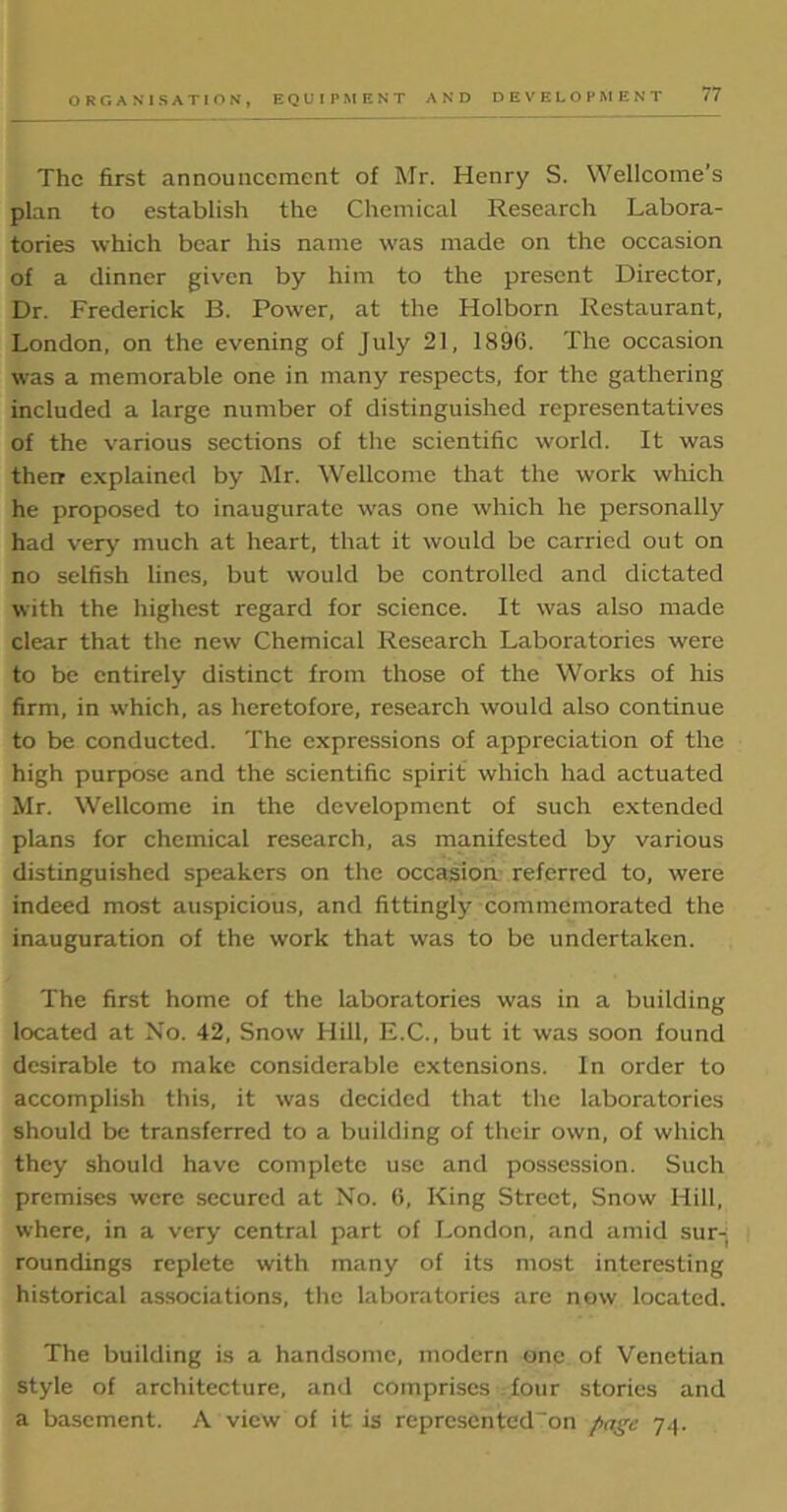 The first announcement of Mr. Henry S. Wellcome’s plan to establish the Chemical Research Labora- tories which bear his name was made on the occasion of a dinner given by him to the present Director, Dr. Frederick B. Power, at the Holborn Restaurant, London, on the evening of July 21, 1896. The occasion was a memorable one in many respects, for the gathering included a large number of distinguished representatives of the various sections of the scientific world. It was their explained by Mr. Wellcome that the work which he proposed to inaugurate was one which he personally had very much at heart, that it would be carried out on no selfish lines, but would be controlled and dictated with the highest regard for science. It was also made clear that the new Chemical Research Laboratories were to be entirely distinct from those of the Works of his firm, in which, as heretofore, research would also continue to be conducted. The expressions of appreciation of the high purpose and the scientific spirit which had actuated Mr. Wellcome in the development of such extended plans for chemical research, as manifested by various distinguished speakers on the occasion referred to, were indeed most auspicious, and fittingly commemorated the inauguration of the work that was to be undertaken. The first home of the laboratories was in a building located at No. 42, Snow Hill, E.C., but it was soon found desirable to make considerable extensions. In order to accomplish this, it was decided that the laboratories should be transferred to a building of their own, of which they should have complete use and possession. Such premises were secured at No. 6, King Street, Snow Hill, where, in a very central part of London, and amid sur- roundings replete with many of its most interesting historical associations, the laboratories are now located. The building is a handsome, modern one of Venetian style of architecture, and comprises four stories and a basement. A view of it is represented on page 74.