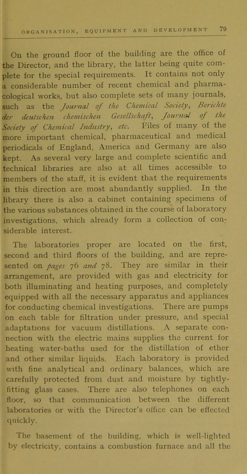 ORGANISATION, EQUIPMENT AND On the ground floor of the building are the office of the Director, and the library, the latter being quite com- plete for the special requirements. It contains not only a considerable number of recent chemical and pharma- cological works, but also complete sets of many journals, such as the Journal of the Chemical Society, Berichte der deutschen chemischen Gesellschajt, Journal oj the Society of Chemical Industry, etc. Files of many of the more important chemical, pharmaceutical and medical periodicals of England, America and Germany are also kept. As several very large and complete scientific and technical libraries are also at all times accessible to members of the staff, it is evident that the requirements in this direction are most abundantly supplied. In the library there is also a cabinet containing specimens of the various substances obtained in the course of laboratory investigations, which already form a collection of con- siderable interest. The laboratories proper are located on the first, second and third floors of the building, and are repre- sented on pages 76 and 78. They are similar in their arrangement, are provided with gas and electricity for both illuminating and heating purposes, and completely equipped with all the necessary apparatus and appliances for conducting chemical investigations. There are pumps on each table for filtration under pressure, and special adaptations for vacuum distillations. A separate con- nection with the electric mains supplies the current for heating water-baths used for the distillation of ether and other similar liquids. Each laboratory is provided with fine analytical and ordinary balances, which are carefully protected from dust and moisture by tightly- fitting glass cases. There are also telephones on each floor, so that communication between the different laboratories or with the Director’s office can be effected quickly. The basement of the building, which is well-lighted by electricity, contains a combustion furnace and all the