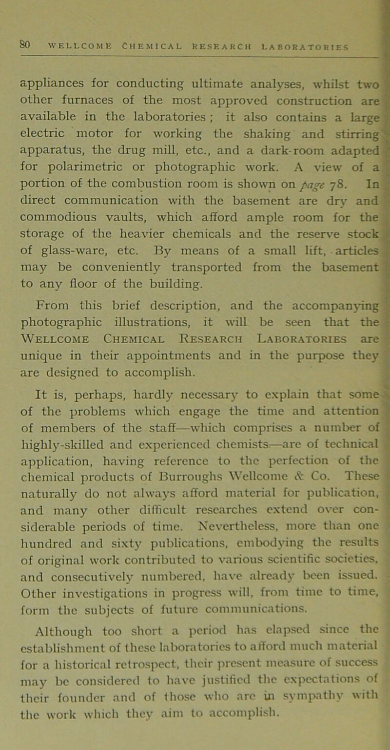 LA BOR A TO P. I ES appliances for conducting ultimate analyses, whilst two other furnaces of the most approved construction are available in the laboratories ; it also contains a large electric motor for working the shaking and stirring^ apparatus, the drug mill, etc., and a dark-room adapted | for polarimetric or photographic work. A view of a portion of the combustion room is shown on page 78. In direct communication with the basement are dry and commodious vaults, which afford ample room for the storage of the heavier chemicals and the reserve stock of glass-ware, etc. By means of a small lift, articles ' may be conveniently transported from the basement to any floor of the building. From this brief description, and the accompanying photographic illustrations, it will be seen that the - Wellcome Chemical Research Laboratories are unique in their appointments and in the purpose they are designed to accomplish. It is, perhaps, hardly necessary to explain that some of the problems which engage the time and attention of members of the staff—which comprises a number of highly-skilled and experienced chemists.—are of technical application, having reference to the perfection of the chemical products of Burroughs Wellcome it Co. These | naturally do not always afford material for publication, and many other difficult researches extend over con- siderable periods of time. Nevertheless, more than one - hundred and sixty publications, embodying the results of original work contributed to various scientific societies, and consecutively numbered, have already been issued. Other investigations in progress will, from time to time, form the subjects of future communications. Although too short a period has elapsed since the establishment of these laboratories to afford much material for a historical retrospect, their present measure of success ; may be considered to have justified the expectations of their founder and of (hose who are in sympathy with the work which they aim to accomplish.