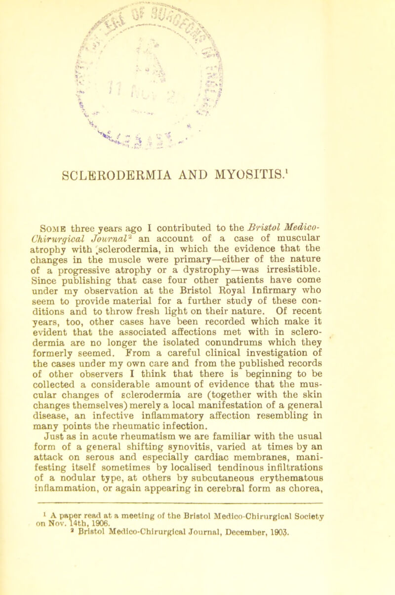 Some three years ago I contributed to the Bristol Medico- Chirurgical Journal2 an account of a case of muscular atrophy with .sclerodermia, in which the evidence that the changes in the muscle were primary—either of the nature of a progressive atrophy or a dystrophy—was irresistible. Since publishing that case four other patients have come under my observation at the Bristol Royal Infirmary who seem to provide material for a further study of these con- ditions and to throw fresh light on their nature. Of recent years, too, other cases have been recorded which make it evident that the associated affections met with in sclero- dermia are no longer the isolated conundrums which they formerly seemed. From a careful clinical investigation of the cases under my own care and from the published records of other observers I think that there is beginning to be collected a considerable amount of evidence that the mus- cular changes of sclerodermia are (together with the skin changes themselves) merely a local manifestation of a general disease, an infective inflammatory affection resembling in many points the rheumatic infection. Just as in acute rheumatism we are familiar with the usual form of a general shifting synovitis, varied at times by an attack on serous and especially cardiac membranes, mani- festing itself sometimes by localised tendinous infiltrations of a nodular type, at others by subcutaneous erythematous inflammation, or again appearing in cerebral form as chorea, 1 A paper read at a meeting of the Bristol Medleo-Chirurgical Society on Nov. 14th, 1906. 1 Bristol Medico-Chirurgical Journal, December, 1903.
