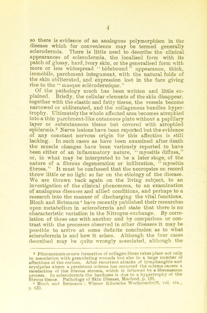 so there is evidence of an analogous polymorphism in the disease which for convenience may be termed generally sclerodermia. There is little need to describe the clinical appearances of sclerodermia, the localised form with its patch of glossy, hard, ivory skin, or the generalised form with more or less widespread “hidebound” appearance, thick, immobile, parchment integument, with the natural folds of the skin obliterated, and expression lost in the face giving rise to the “ masque sclSrodermique.” Of the pathology much has been written and little ex- plained. Briefly, the cellular elements of the skin disappear, together with the elastic and fatty tissue, the vessels become narrowed or obliterated, and the collagenous bundles hyper- trophy. Ultimately the whole aSected area becomes atrophied into a thin parchment-like cutaneous plate without a papillary layer or subcutaneous tissue but covered with atrophied epidermis.3 Nerve lesions have been reported but the evidence of any constant nervous origin for this affection is still lacking. In such cases as have been examined after death the muscle changes have been variously reported to have been either of an inflammatory nature, “myositis diffusa,” or, in what may be interpreted to be a later stage, of the nature of a fibrous degeneration or infiltration, “ myositis fibrosa.” It must be confessed that the necropsies on record throw little or no light so far on the etiology of the disease. We are thrown back again on the living subject, to an investigation of the clinical phenomena, to an examination of analogous diseases and allied conditions, and perhaps to a research into the manner of discharging the vital functions. Bloch and Retmann4 have recently published their researches upon metabolism in sclerodermia and state that there is no characteristic variation in the Nitrogen-exchange. By corre- lation of these one with another and by comparison or con- trast with the processes observed in other diseases it may be possible to arrive at some definite conclusion as to what sclerodermia is and how it arises. Although the four cases described may be quite wrongly associated, although the 3 Fibromatosis or new formation of collagen fibres takes place not only in association with granulating wounds but also in a large number of affections of the coriurn. After recurrent attacks of lymphangitis and erysipelas where a persistent oedema lias occurred the oedema causes a rarefaction of the librous Btroma, which is followed by a tibromatous process. In sclerodermia the hardness is due to a hypertrophy of the fibrous tissue. Pathology of Skin Disease, Maclcod, p. 186. •> Bloch and Hermann : Wiener Klinische Woehensobrift, vol. -six., p. 630.