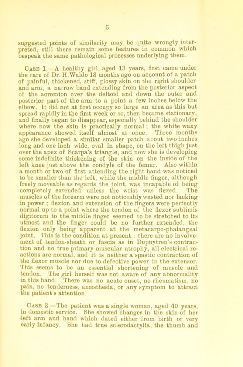 suggested points of similarity may be quite wrongly inter- preted, still there remain some features in common which bespeak the same pathological processes underlying them. Case 1.—A healthy girl, aged 13 years, first came under the care of Dr. H. Waldo 18 months ago on account of a patch of painful, thickened, stiff, glossy skin on the right shoulder and arm, a narrow band extending from the posterior aspect of the acromion over the deltoid and down the outer and posterior part of the arm to a point a few inches below the elbow. It did not at first occupy so large an area as this but spread rapidly in the first week or so, then became stationary, and finally began to disappear, especially behind the shoulder where now the skin is practically normal; the white waxy appearance showed itself almost at once. Three months ago she developed a similar smaller patch about two inches long and one inch wide, oval in shape, on the left thigh just over the apex of Scarpa’s triangle, and now she is developing some indefinite thickening of the skin on the inside of the left knee just above the condyle of the femur. Also within a month or two of first attending the right hand was noticed to be smaller than the left, while the middle finger, although freely moveable as regards the joint, was incapable of being completely extended unless the wrist was flexed. The muscles of the forearm were not noticeably wasted nor lacking in power ; flexion and extension of the fingers were perfectly normal up to a point where the tendon of the flexor sublimis digitorum to the middle finger seemed to be stretched to its utmost and the finger could be no further extended, the flexion only being apparent at the metacarpo-phalangeal joint. This is the condition at present : there are no involve- ment of tendon-sheath or fascia as in Dupuytren’s contrac- tion and no true primary muscular atrophy, all electrical re- actions are normal, and it is neither a spastic contraction of the flexor muscle nor due to defective power in the extensor. This seems to be an essential shortening of muscle and tendon. The girl herself was not aware of any abnormality in this hand. There was no acute onset, no rheumatism, no pain, no tenderness, anaesthesia, or any symptom to attract the patient’s attention. Case 2—The patient was a single woman, aged 40 years, in domestic service. She showed changes in the skin of her -left arm and hand which dated either from birth or very early infancy. She had true sclerodactylia, the thumb and