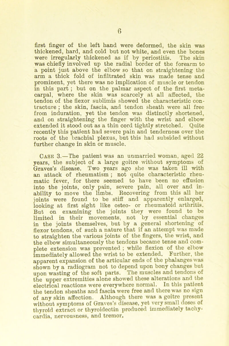 first finger of the left hand were deformed, the skin was thickened, hard, and cold but not white, and even the bones were irregularly thickened as if by periostitis. The skin was chiefly involved up the radial border of the forearm to a point just above the elbow so that on straightening the arm a thick fold of infiltrated skin was made tense and prominent, yet there was no implication of muscle or tendon in this part ; but on the palmar aspect of the first meta- carpal, where the skin was scarcely at all affected, the tendon of the flexor sublimis showed the characteristic con- tracture ; the skin, fascia, and tendon sheath were all free from induration, yet the tendon was distinctly shortened, and on straightening the finger with the wrist and elbow extended it stood out as a thin cord tightly stretched. Quite recently this patient had severe pain and tenderness over the roots of the brachial plexus, but this had subsided without further change in skin or muscle. CASE 3.—The patient was an unmarried woman, aged 22 years, the subject of a large goitre without symptoms of Graves’s disease. Two years ago she was taken ill with an attack of rheumatism ; not quite characteristic rheu- matic fever, for there seemed to have been no effusion into the joints, only pain, severe pain, all over and in- ability to move the limbs. Recovering from this all her joints were found to be stiff and apparently enlarged, looking at first sight like osteo- or rheumatoid arthritis. But on examining the joints they were found to be limited in their movements, not by essential changes in the joints themselves, but by a general shortening of flexor tendons, of such a nature that if an attempt was made to straighten the various joints of the fingers, the wrist, and the elbow simultaneously the tendons became tense and com- plete extension was prevented ; while flexion of the elbow immediately allowed the wrist to be extended. Further, the apparent expansion of the articular ends of the phalanges was shown by a radiogram not to depend upon bony changes but upon wasting of the soft parts. The muscles and tendons of the upper extremities alone showed these alterations and the electrical reactions were everywhere normal. In this patient the tendon sheaths and fascia were free and there was no sign of any skin affection. Although there was a goitre present without symptoms of Graves’s disease, yet very small doses of thyroid extract or thyroidectin produced immediately tachy- cardia, nervousness, and tremor.