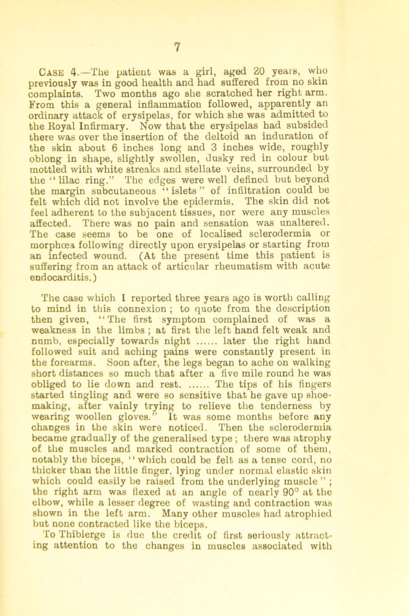 Cask 4.—The patient was a girl, aged 20 years, who previously was in good health and had suffered from no skin complaints. Two months ago she scratched her right arm. From this a general inflammation followed, apparently an ordinary attack of erysipelas, for which she was admitted to the Royal Infirmary. Now that the erysipelas had subsided there was over the insertion of the deltoid an induration of the skin about 6 inches long and 3 inches wide, roughly oblong in shape, slightly swollen, dusky red in colour but mottled with white streaks and stellate veins, surrounded by the “ lilac ring.” The edges were well defined but beyond the margin subcutaneous “islets” of infiltration could be felt which did not involve the epidermis. The skin did not feel adherent to the subjacent tissues, nor were any muscles affected. There was no pain and sensation was unaltered. The case seems to be one of localised sclerodermia or morphcea following directly upon erysipelas or starting from an infected wound. (At the present time this patient is suffering from an attack of articular rheumatism with acute endocarditis.) The case which I reported three years ago is worth calling to mind in this connexion ; to quote from the description then given, “The first symptom complained of was a weakness in the limbs ; at first the left hand felt weak and numb, especially towards night later the right hand followed suit and aching pains were constantly present in the forearms. Soon after, the legs began to ache on walking short distances so much that after a five mile round he was obliged to lie down and rest The tips of his fingers started tingling and were so sensitive that he gave up shoe- making, after vainly trying to relieve the tenderness by wearing woollen gloves.” It was some months before any changes in the skin were noticed. Then the sclerodermia became gradually of the generalised type; there was atrophy of the muscles and marked contraction of some of them, notably the biceps, ‘ • which could be felt as a tense cord, no thicker than the little finger, lying under normal elastic skin which could easily be raised from the underlying muscle ” ; the right arm was flexed at an angle of nearly 90° at the elbow, while a lesser degree of wasting and contraction was shown in the left arm. Many other muscles had atrophied but none contracted like the biceps. To Thibierge is due the credit of first seriously attract- ing attention to the changes in muscles associated with