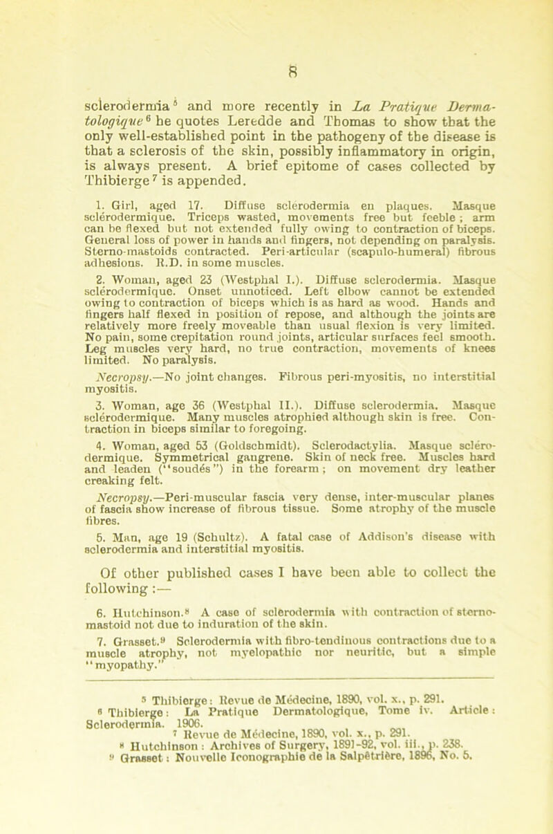 ft scleroderrma* * 5 and more recently in La Pratique Derma- tologiqve6 be quotes Leredde and Thomas to show that the only well-established point in the pathogeny of the disease is that a sclerosis of the skin, possibly inflammatory in origin, is always present. A brief epitome of cases collected by Thibierge7 is appended. 1. Girl, aged 17. Diffuse sclerodermia en plaques. Masque selerodermique. Triceps wasted, movements free but feeble -, arm can be flexed but not extended fully owing to contraction of biceps. General loss of power in hands and fingers, not depending on paralysis. Sterno-ma6toids contracted. Peri-articular (scapulo-humeral) fibrous adhesions. R.D. in some muscles. 2. Woman, aged 23 (Westphal I.). Diffuse sclerodermia. Masque selerodermique. Onset unnoticed. Left elbow cannot be extended owing to contraction of biceps which is as hard as wood. Hands and fingers half flexed in position of repose, and although the joints are relatively more freely moveable than usual flexion is very limited. No pain, some crepitation round joints, articular surfaces feel smooth. Leg muscles very hard, no true contraction, movements of knees limited. No paralysis. Necropsy.—No joint changes. Fibrous peri-myositis, no interstitial myositis. 3. Woman, age 36 (Westphal II.). Diffuse sclerodermia. Masque selerodermique. Many muscles atrophied although skin is free. Con- traction in bieepB similar to foregoing. 4. Woman, aged 53 (Goldschmidt). Sclerodactylia. Masque sclero- dermique. Symmetrical gaugrene. Skin of neck free. Muscles hard and leaden (soudfe”) in the forearm; on movement dry leather creaking felt. Necropsy.—Peri-muscular fascia very dense, inter-muscular planes of fascia show increase of fibrous tissue. Some atrophy of the muscle fibres. 5. Man, age 19 (Schultz). A fatal case of Addison's disease with sclerodermia and interstitial myositis. Of other published cases I have been able to collect the following :— 6. Hutchinson.8 A case of sclerodermia with contraction of stemo- mastoid not due to induration of the skin. 7. Grasset.8 Sclerodermia with fibro-tendinous contractions due to a muscle atrophy, not myelopathic nor neuritic, but a simple “myopathy.’ 8 Thibierge: Hevue de Medecine, 1890, vol. x., p. 291. i: La Pratique Dermatologique, Tome iv. Article: • 1906. „ ’ Revue de Medecine, 1890, vol. x., p. 291. 8 HutchlnBon : Archives of Surgery, 1891-92, vol. iii., p. 238. 8 Grasset: Nouvello Iconographie de la SalpStrlfcre, 1896, No. 5. 8 Thibierge Sclerodermia