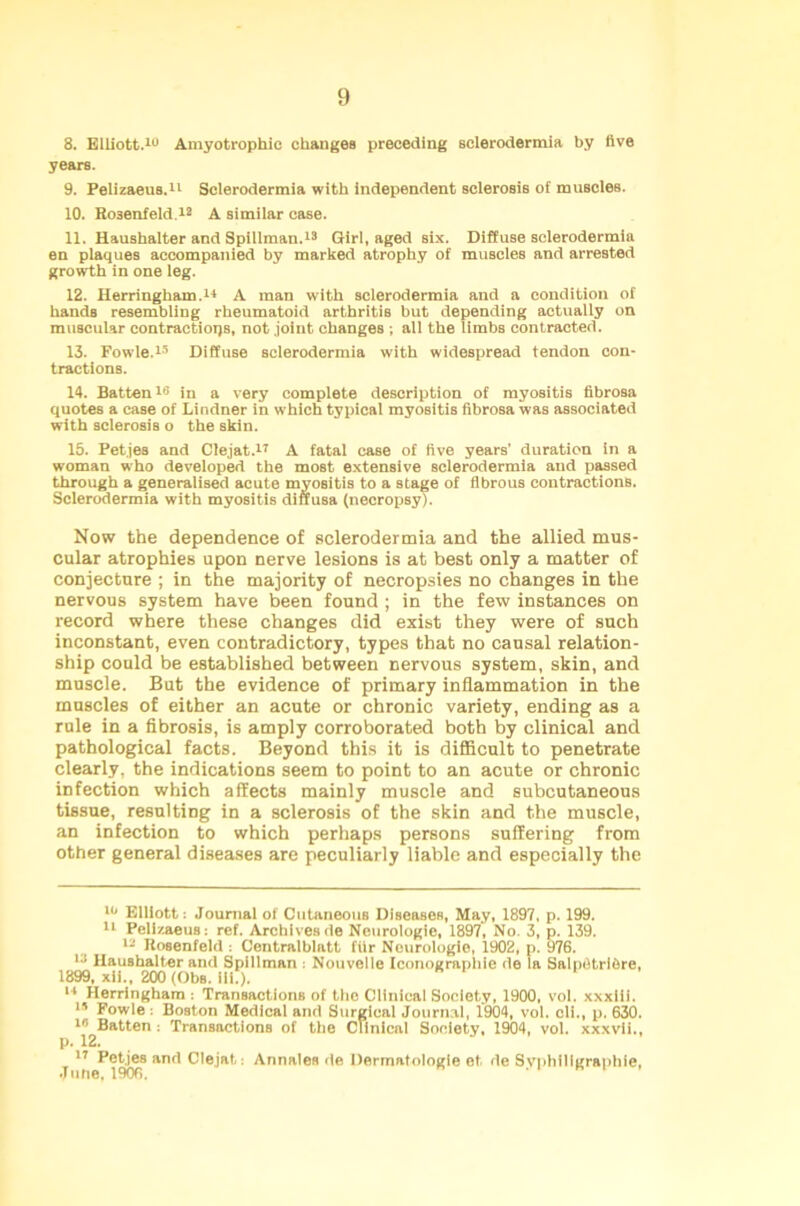 8. Elliott.10 Amyotrophic changes preceding sclerodermia by live years. 9. Pelizaeus.11 Sclerodermia with independent sclerosis of muBcles. 10. Ho3enfeld.12 A similar case. 11. Haushalter and Spillman.13 Girl, aged six. Diffuse sclerodermia en plaques accompanied by marked atrophy of muscles and arrested growth in one leg. 12. Herringham.1* A man with sclerodermia and a condition of hands resembling rheumatoid arthritis but depending actually on muscular contractions, not joint changes ; all the limbs contracted. 13. Fowle.15 Diffuse sclerodermia with widespread tendon con- tractions. 14. Batten1® in a very complete description of myositis fibrosa quotes a case of Lindner in which typical myositis fibrosa was associated with sclerosis o the skin. 15. Petjes and Clejat.17 A fatal case of five years’ duration in a woman who developed the most extensive sclerodermia and passed through a generalised acute myositis to a stage of fibrous contractions. Sclerodermia with myositis diffusa (necropsy). Now the dependence of sclerodermia and the allied mus- cular atrophies upon nerve lesions is at best only a matter of conjecture ; in the majority of necropsies no changes in the nervous system have been found ; in the few instances on record where these changes did exist they were of such inconstant, even contradictory, types that no causal relation- ship could be established between nervous system, skin, and muscle. But the evidence of primary inflammation in the muscles of either an acute or chronic variety, ending as a rule in a fibrosis, is amply corroborated both by clinical and pathological facts. Beyond this it is difficult to penetrate clearly, the indications seem to point to an acute or chronic infection which affects mainly muscle and subcutaneous tissue, resulting in a sclerosis of the skin and the muscle, an infection to which perhaps persons suffering from other general diseases are peculiarly liable and especially the 10 Elliott: Journal of Cutaneous Diseases, May, 1897, p. 199. 11 Pelizaeus: ref. Archivesde Neurologic, 1897, No. 3, p. 139. 12 Rosenfeld : Centralblatt filr Neurologic, 1902, p. 976. IJ Haushalter and Spillman : Nouveile Iconograpbie de la Salpfltribre, 1899, xii., 200 (Obs. ill.). 14 Herringhara : Transactions of the Clinical Society, 1900, vol. xxxlii. 13 Fowle : Boston Medical and Surgical Journal, 1904, vol. cli., p. 630. 10 Batten : Transactions of the Clinical Society, 1904, vol. xxxvii.. 17 Petjes and Clejat: Annales de Dermatologie et, de Svphfligraphie, June, 1906. . i e i .