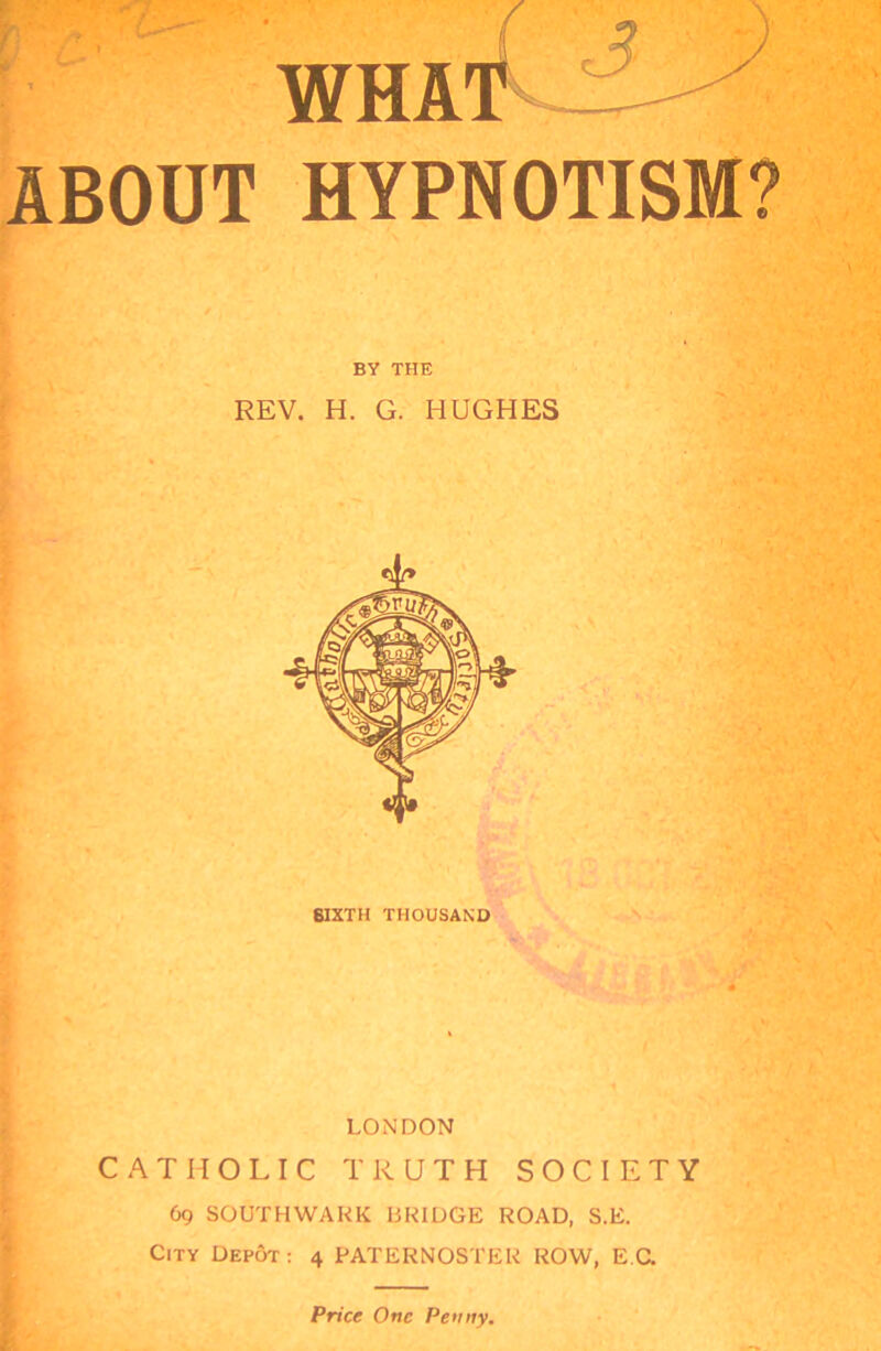 WHA ABOUT HYPNOTISM? BY THE REV. H. G. HUGHES SIXTH THOUSAND LONDON CATHOLIC TRUTH SOCIETY 69 SOUTHWARK BRIDGE ROAD, S.E. City Depcjt : 4 PATERNOSTER ROW, E C. Price One Penny.