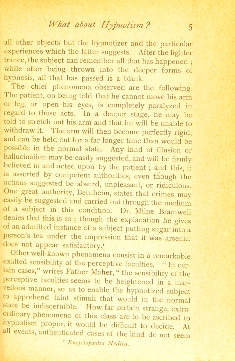 all other objects but the hypnotizer and the particular experiences which the latter suggests. After the lighter trance, the subject can remember all that has happened ; while after being thrown into the deeper forms of hypnosis, all that has passed is a blank. The chief phenomena observed are the following. The patient, on being told that he cannot move his arm or leg, or open his eyes, is completely paralyzed in regard to those acts. In a deeper stage, he may be told to stretch out his arm and that he will be unable to withdraw it. The arm will then become perfectly rigid, and can be held out for a far longer time than would be possible in the normal state. Any kind of illusion or hallucination may be easily suggested, and will be firmly believed in and acted upon by the patient ; and this, it is asserted by competent authorities, even though the actions suggested be absurd, unpleasant, or ridiculous. One great authority, Bernheim, states that crimes may -easily be suggested and carried out through the medium of a subject in this condition. Dr. Milne Bramwell denies that this is so ; though the explanation he gives of an admitted instance of a subject putting sugar into a person’s tea under the impression that it was arsenic, does not appear satisfactory.1 Other well-known phenomena consist in a remarkable exalted sensibility of the perceptive faculties. “ In cer- tain cases,” writes Father Maher, “ the sensibility of the perceptive faculties seems to be heightened in a mar- vellous manner, so as to enable the hypnotized subject to apprehend faint stimuli that would in the normal state be indiscernible. How far certain strange, extra- ordinary phenomena of this class are to be ascribed to hypnotism proper, it would be difficult to decide. At all events, authenticated cases of the kind do not seem 1 Encyclopedia Mcdica.