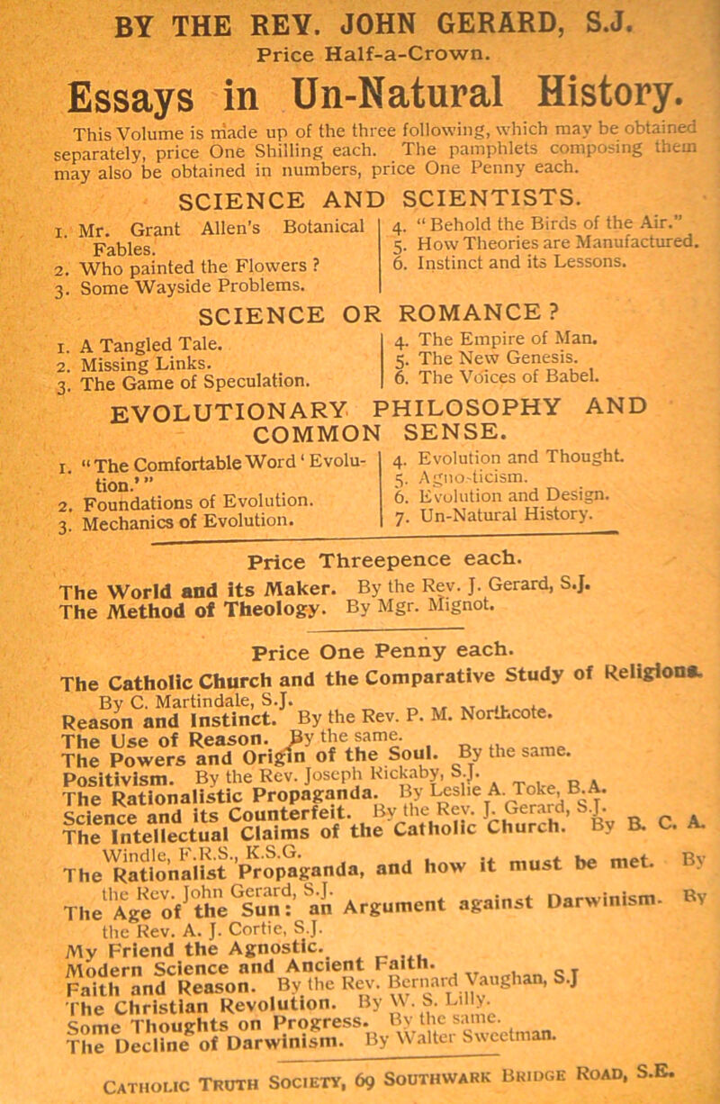 BY THE REY. JOHN GERARD, Price Half-a-Crown. S.J. Essays in Un-Natural History. This Volume is made up of the three following, which may be obtained separately, price One Shilling each. The pamphlets composing them may also be obtained in numbers, price One Penny each. SCIENCE AND i. Mr. Grant Allen’s Botanical SCIENTISTS. 4. “ Behold the Birds of the Air. 5. How Theories are Manufactured. 6. Instinct and its Lessons. Fables. 2. Who painted the Flowers ? 3. Some Wayside Problems. SCIENCE OR ROMANCE? 1. A Tangled Tale. 2. Missing Links. 3. The Game of Speculation. evolutionary philosophy COMMON SENSE. 1 “ The Comfortable Word1 Evolu- tion.’ ” 2. Foundations of Evolution. 3. Mechanics of Evolution. 4. The Empire of Man. 5. The New Genesis. 6. The Voices of Babel. AND 4. Evolution and Thought. 5. Agno.'ticism. 6. Evolution and Design. 7. Un-Natural History. Price Threepence each. The World and its Maker. By the Rev. J. Gerard, S.J. The Method of Theology. Bv Mgr. Mignot. Price One Penny each. The Catholic Church and the Comparative Study of Religion*. By C. Martindale, S.J. „ „ .. , Reason and Instinct. By the Rev. P. M. Northcote. The Use of Reason. By the same. The Powers and Origin of the Soul. By the same. Positivism. By the Rev. Joseph Rickaby, S.J. The Rationalistic Propaganda. By Leslie A. Toke, B.A. Science and its Counterfeit. By_the.Rev. J. Gerard, S.J. The Intellectual Claims of the Catholic Church. 1 v B. . The'Rationalist Propaganda, and how it must be met. The Age 'of ' the^unt an Argument against Darwinism- RV the Rev. A. J. Cortie, S.J. My Friend the Agnostic. Modern Science and Ancient raitn. Faith and Reason. By the Rev. Bernard Vaughan, S.J The Christian Revolution. By W. S. Li ly. Some Thoughts on Progress. By the same. The Decline of Darwinism. By M alter S wed man. Bv