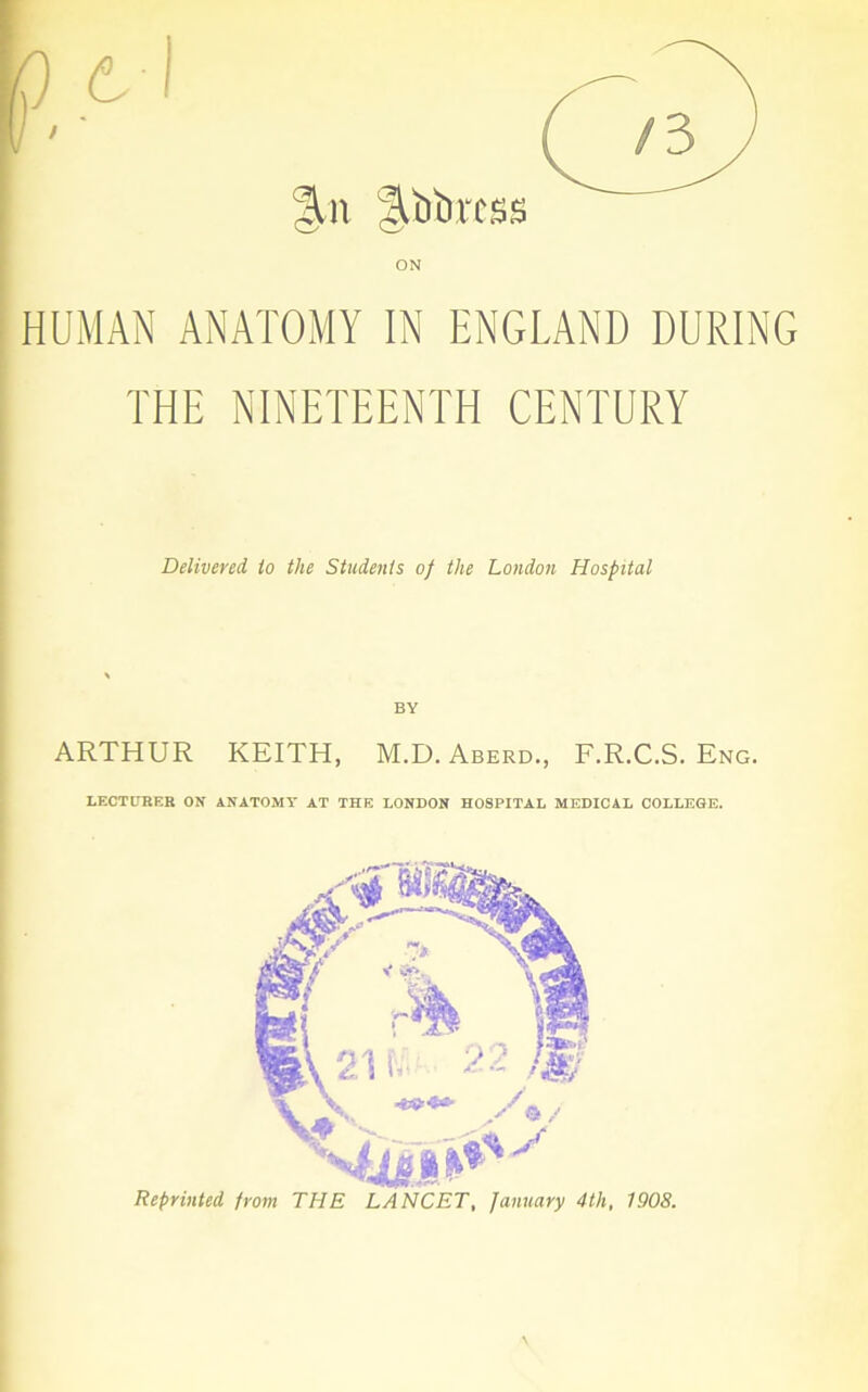 |lbbrcss ON HUMAN ANATOMY IN ENGLAND DURING THE NINETEENTH CENTURY Delivered to the Students of the London Hospital BY ARTHUR KEITH, M.D. Aberd., F.R.C.S. Eng. LECTURER ON ANATOMY AT THE LONDON HOSPITAL MEDICAL COLLEGE. Reprinted from THE LANCET, January 4th, 1908.