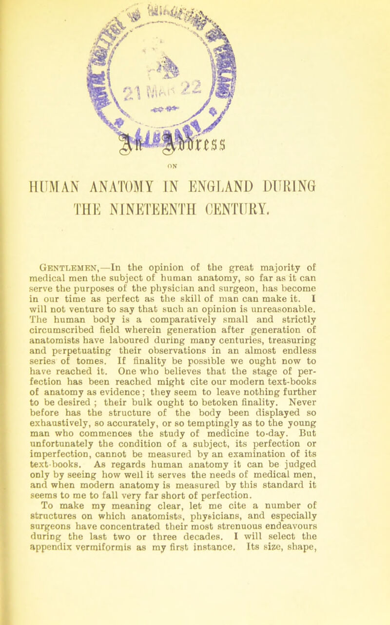 ON HUMAN ANATOMY IN ENGLAND DURING THE NINETEENTH CENTURY. Gentlemen,—In the opinion of the great majority of medical men the subject of human anatomy, so far as it can serve the purposes of the physician and surgeon, has become in our time as perfect as the skill of man can make it. I will not venture to say that such an opinion is unreasonable. The human body is a comparatively small and strictly circumscribed field wherein generation after generation of anatomists have laboured during many centuries, treasuring and perpetuating their observations in an almost endless series of tomes. If finality be possible we ought now to have reached it. One who believes that the stage of per- fection has been reached might cite our modern text-books of anatomy as evidence; they seem to leave nothing further to be desired ; their bulk ought to betoken finality. Never before has the structure of the body been displayed so exhaustively, so accurately, or so temptingly as to the young man who commences the study of medicine to-day. But unfortunately the condition of a subject, its perfection or imperfection, cannot be measured by an examination of its text books. As regards human anatomy it can be judged only by seeing how well it serves the needs of medical men, and when modern anatomy is measured by this standard it seems to me to fall very far short of perfection. To make my meaning clear, let me cite a number of structures on which anatomists, physicians, and especially surgeons have concentrated their most strenuous endeavours during the last two or three decades. I will select the appendix vermiformis as my first instance. Its size, shape,