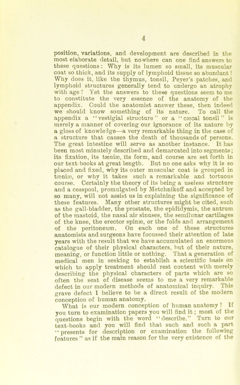 position, variations, and development are described in the most elaborate detail, but nowhere can one find answers to these questions : Why is its lumen so small, its muscular coat so thick, and its supply of lymphoid tissue so abundant 1 Why does it, like the thymus, tonsil, Peyer’s patches, and lymphoid structures generally tend to undergo an atrophy with age'! Yet the answers to these questions seem to me to constitute the very essence of the anatomy of the appendix. Could the anatomist answer these, then indeed we should know something of its nature. To call the appendix a “vestigial structure” or a “caecal tonsil” is merely a manner of covering our ignorance of its nature by a gloss of knowledge—a very remarkable thing in the case of a structure that causes the death of thousands of persons. The great intestine will serve as another instance. It has been most minutely described and demarcated into segments; its fixation, its taeniae, its form, and course are set forth in our text books at great length. But no one asks why it is so placed and fixed, why its outer muscular coat is grouped in taeniae, or why it takes such a remarkable and tortuous course. Certainly the theory of its being a useless structure and a cesspool, promulgated by Metchnikolf and accepted by so many, will not assist us in explaining the significance of these features. Many other structures might be cited, such as the gall-bladder, the prostate, the epididymis, the antrum of the mastoid, the nasal air sinuses, the semilunar cartilages of the knee, the erector spinas, or the folds and arrangement of the peritoneum. On each one of these structures anatomists and surgeons have focussed their attention of late years with the result that we have accumulated an enormous catalogue of their physical characters, but of their nature, meaning, or function little or nothing. That a generation of medical men in seeking to establish a scientific basis on which to apply treatment should rest content with merely describing the physical characters of parts which are so often the seat of disease seems to me a very remarkable defect in our modern methods of anatomical inquiry. This grave defect I believe to be a direct result of the modern conception of human anatomy. What is our modern conception of human anatomy ? If you turn to examination papers you will find it; most of the questions begin with the word “describe.” Turn to our text-books and you will find that such and such a part “presents for description or examination the following features ” as if the main reason for the very existence of the