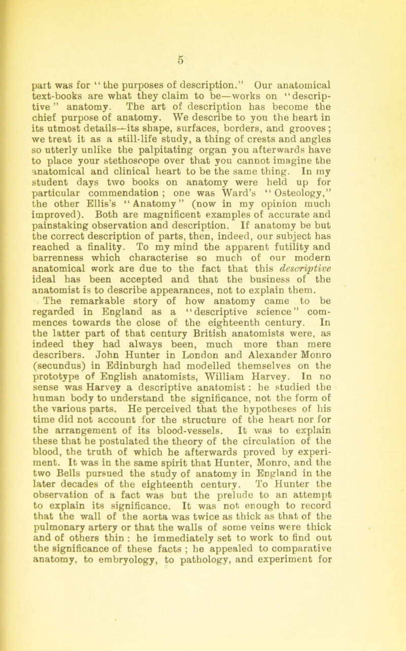 part was for “ the purposes of description.” Our anatomical text-books are what they claim to be—works on ‘‘descrip- tive ” anatomy. The art of description has become the chief purpose of anatomy. We describe to you the heart in its utmost details—its shape, surfaces, borders, and grooves ; we treat it as a still-life study, a thing of crests and angles so utterly unlike the palpitating organ you afterwards have to place your stethoscope over that you cannot imagine the anatomical and clinical heart to be the same thing. In ray student days two books on anatomy were held up for particular commendation ; one was Ward’s “ Osteology,” the other Ellis’s “Anatomy” (now in my opinion much improved). Both are magnificent examples of accurate and painstaking observation and description. If anatomy be but the correct description of parts, then, indeed, our subject has reached a finality. To my mind the apparent futility and barrenness which characterise so much of our modern anatomical work are due to the fact that this descriptive ideal has been accepted and that the business of the anatomist is to describe appearances, not to explain them. The remarkable story of how anatomy came to be regarded in England as a “descriptive science” com- mences towards the close of the eighteenth century. In the latter part of that century British anatomists were, as indeed they had always been, much more than mere describers. John Hunter in London and Alexander Monro (secundus) in Edinburgh had modelled themselves on the prototype of English anatomists, William Harvey. In no sense was Harvey a descriptive anatomist: he studied the human body to understand the significance, not the form of the various parts. He perceived that the hypotheses of his time did not account for the structure of the heart nor for the arrangement of its blood-vessels. It was to explain these that he postulated the theory of the circulation of the blood, the truth of which he afterwards proved by experi- ment. It was in the same spirit that Hunter, Monro, and the two Bells pursued the study of anatomy in England in the later decades of the eighteenth century. To Hunter the observation of a fact was but the prelude to an attempt to explain its significance. It was not enough to record that the wall of the aorta was twice as thick as that of the pulmonary artery or that the walls of some veins were thick and of others thin : he immediately set to work to find out the significance of these facts ; he appealed to comparative anatomy, to embryology, to pathology, and experiment for