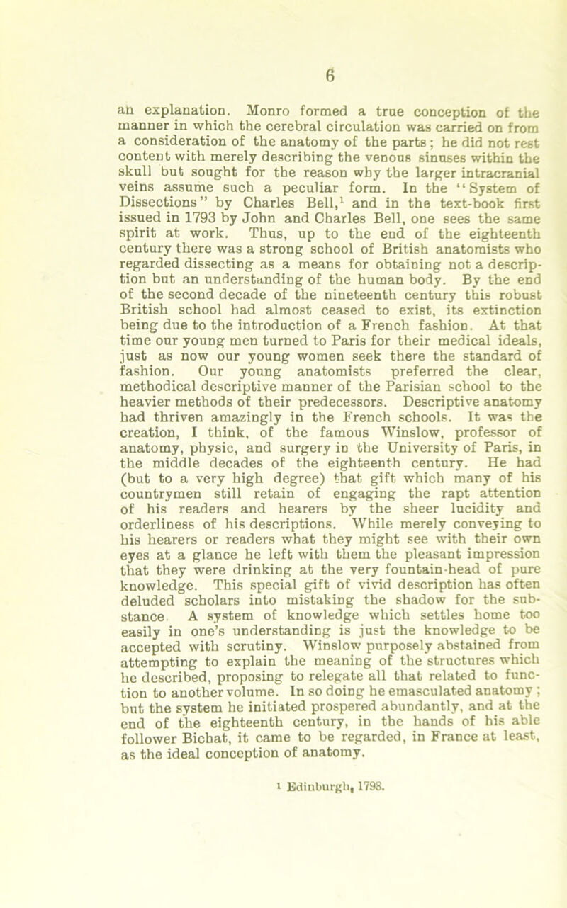 an explanation. Monro formed a true conception of the manner in which the cerebral circulation was carried on from a consideration of the anatomy of the parts ; he did not rest content with merely describing the venous sinuses within the skull but sought for the reason why the larger intracranial veins assume such a peculiar form. In the “System of Dissections ” by Charles Bell,1 and in the text-book first issued in 1793 by John and Charles Bell, one sees the same spirit at work. Thus, up to the end of the eighteenth century there was a strong school of British anatomists who regarded dissecting as a means for obtaining not a descrip- tion but an understanding of the human body. By the end of the second decade of the nineteenth century this robust British school had almost ceased to exist, its extinction being due to the introduction of a French fashion. At that time our young men turned to Paris for their medical ideals, just as now our young women seek there the standard of fashion. Our young anatomists preferred the clear, methodical descriptive manner of the Parisian school to the heavier methods of their predecessors. Descriptive anatomy had thriven amazingly in the French schools. It was the creation, I think, of the famous Winslow, professor of anatomy, physic, and surgery in the University of Paris, in the middle decades of the eighteenth century. He had (but to a very high degree) that gift which many of his countrymen still retain of engaging the rapt attention of his readers and hearers by the sheer lucidity and orderliness of his descriptions. While merely conveying to his hearers or readers what they might see with their own eyes at a glance he left with them the pleasant impression that they were drinking at the very fountain head of pure knowledge. This special gift of vivid description has often deluded scholars into mistaking the shadow for the sub- stance A system of knowledge which settles home too easily in one’s understanding is just the knowledge to be accepted with scrutiny. Winslow purposely abstained from attempting to explain the meaning of the structures which he described, proposing to relegate all that related to func- tion to another volume. In so doing he emasculated anatomy ; but the system he initiated prospered abundantly, and at the end of the eighteenth century, in the hands of his able follower Bichat, it came to be regarded, in France at least, as the ideal conception of anatomy. i Edinburgh, 1798.