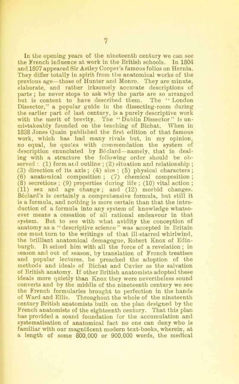 In the opening years of the nineteenth century we can see the French influence at work in the British schools. In 1804 and 1807 appeared Sir Astley Cooper’s famous folios on Hernia. They differ totally in spirit from the anatomical works of the previous age—those of Hunter and Monro. They are minute, elaborate, and rather irksomely accurate descriptions of parts ; he never stops to ask why the parts are so arranged but is content to have described them. The “ London Dissector,” a popular guide in the dissecting-room during the earlier part of last century, is a purely descriptive work with the merit of brevity. The “ Dublin Dissector ” is un- mistakeably founded on the teaching of Bichat. When in 1828 Jones Quain published the first edition of that famous work, which has had many rivals but, in my opinion, no equal, be quotes with commendation the system of description enunciated by Bdclard—namely, that in deal- ing with a structure the following order should be ob- served : (1) form and outline ; (2) situation and relationship ; (3) direction of its axis; (4) size ; (5) physical characters ; (6) anatomical composition ; (7) chemical composition ; (8) secretions ; (9) properties during life ; (10) vital action ; (11) sex and age change; and (12) morbid changes. Bedard’s is certainly a comprehensive formula, but still it is a formula, and nothing is more certain than that the intro- duction of a formula into any system of knowledge whatso- ever means a cessation of all rational endeavour in that system. But to see with what avidity the conception of anatomy as a “descriptive science” was accepted in Britain one must turn to the writings of that ill-starred whirlwind, the brilliant anatomical demagogue, Robert Knox of Edin- burgh. It seized him with all the force of a revelation ; in season and out of season, by translation of French treatises and popular lectures, he preached the adoption of the methods and ideals of Bichat and Cuvier as the salvation of British anatomy. If other British anatomists adopted these ideals more quietly than Knox they were nevertheless sound converts and by the middle of the nineteenth century we see the French formularies brought to perfection in the hands of Ward and Ellis. Throughout the whole of the nineteenth century British anatomists built on the plan designed by the French anatomists of the eighteenth century. That this plan has provided a sound foundation for the accumulation and systematisation of anatomical fact no one can deny who is familiar with our magnificent modern text-books, wherein, at a length of some 800,000 or 900,000 words, the medical