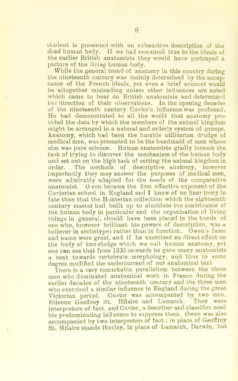 student is presented with an exhaustive description of the (lead human body. If we had remained true to the ideals of the earlier British anatomists they would have portrayed a picture of the living human body. While the general trend of anatomy in this country during the nineteenth century was mainly determined by the accep- tance of the French ideals, yet even a brief account would be altogether misleading unless other influences are noted which came to bear on British anatomists and determined the direction of their observations. In the opening decades of the nineteenth century Cuvier’s influence was profound. He had demonstrated to all the world that anatomy pro- vided the data by which the members of the animal kingdom might be arranged in a natural and orderly system of groups. Anatomy, which had been the humble utilitarian drudge of medical men, was promoted to be the handmaid of men whose aim was pure science. Human anatomists gladly forsook the task of trying to discover the mechanism of the human body and set out on the high task of setting the animal kingdom in order. The methods of descriptive anatomy, however imperfectly they may answer the purposes of medical men, were admirably adapted for the needs of the comparative anatomist. 0 wen became the first effective exponent of the Cuvierian school in Eogland and I know of no finer irony in fate than that the Hunterian collection which the eighteenth century master had built up to elucidate the contrivance of the human body in particular and the organisation of living things in general, should have been placed in the hands of one who, however brilliant his powers of description, was a believer in archetypes rather than in function. Owen’s fame and name were great, and if he exercised no direct effect on the body of knowledge which we call human anatomy, yet one can see that from 1830 onwards he gave many anatomists a bent towards vertebrate morphology, and thus to some degree modified the undercurrent of our anatomical text There is a very remarkable parallelism between the three men who dominated anatomical work in France during the earlier decades of the nineteenth century and the three men who exercised a similar influence in England during the great Victorian period. Cuvier was accompanied by two men, Etienne Geoffroy St. Hilaire and Lamarck. They were interpreters of fact, and Cuvier, a describer and classifier.used his predominating influence to suppress them. Owen was also accompanied by two interpreters of fact; in place of Geoffroy St. Hilaire stands Huxley, in place of Lamarck, Darwin, but