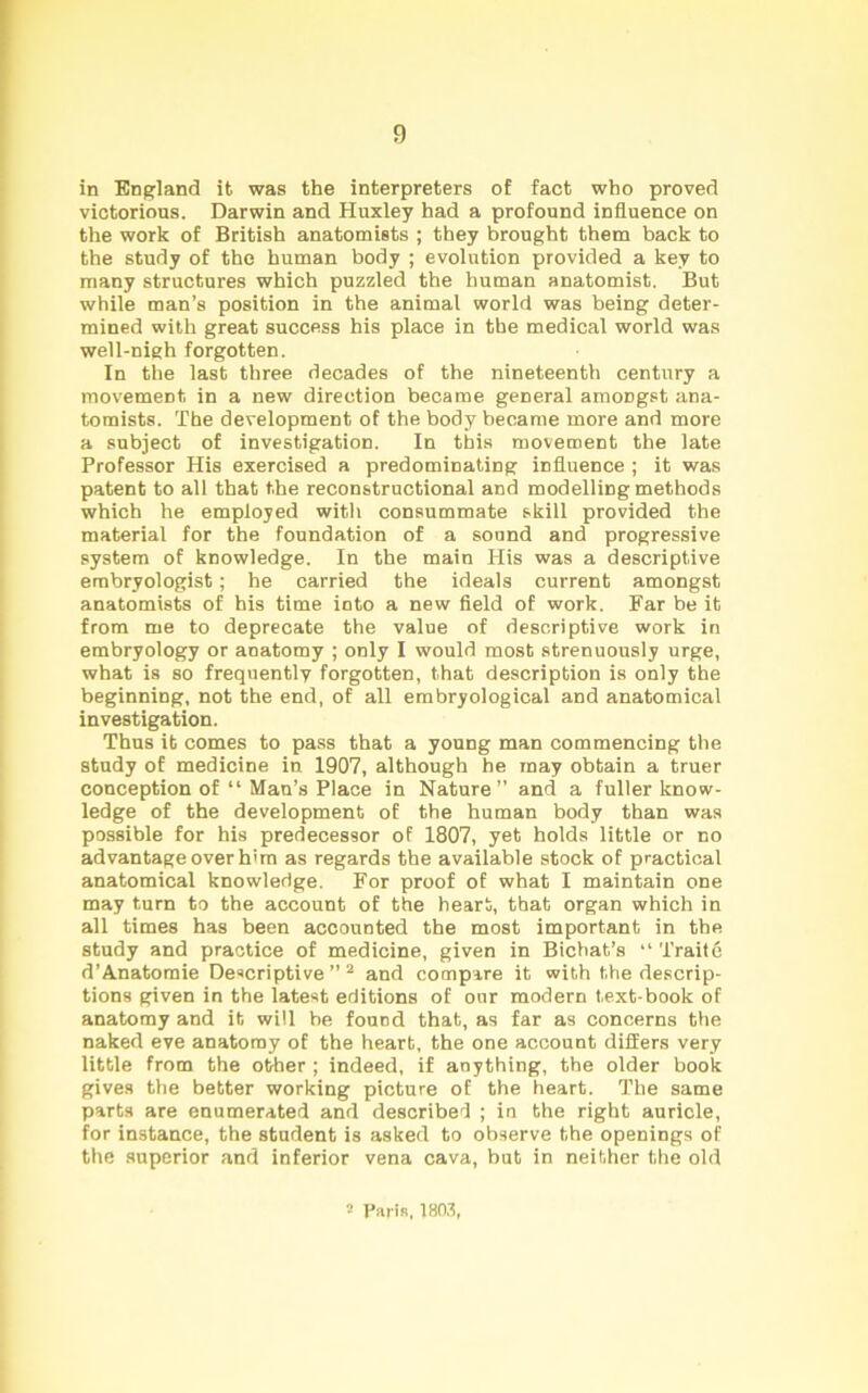 in England it was the interpreters of fact who proved victorious. Darwin and Huxley had a profound influence on the work of British anatomists ; they brought them back to the study of the human body ; evolution provided a key to many structures which puzzled the human anatomist. But while man’s position in the animal world was being deter- mined with great success his place in the medical world was well-nigh forgotten. In the last three decades of the nineteenth century a movement in a new direction became general amongst ana- tomists. The development of the body became more and more a subject of investigation. In this movement the late Professor His exercised a predominating influence ; it was patent to all that the reconstructional and modelling methods which he employed with consummate skill provided the material for the foundation of a sound and progressive system of knowledge. In the main His was a descriptive embryologist; he carried the ideals current amongst anatomists of his time into a new field of work. Far be it from me to deprecate the value of descriptive work in embryology or anatomy ; only I would most strenuously urge, what is so frequently forgotten, that description is only the beginning, not the end, of all embryological and anatomical investigation. Thus it comes to pass that a young man commencing the study of medicine in 1907, although he may obtain a truer conception of “ Mau’s Place in Nature” and a fuller know- ledge of the development of the human body than was possible for his predecessor of 1807, yet holds little or no advantage over him as regards the available stock of practical anatomical knowledge. For proof of what I maintain one may turn to the account of the heart, that organ which in all times has been accounted the most important in the study and practice of medicine, given in Bichat’s “ 'l'raite d’Anatomie Descriptive ” 2 and compare it with the descrip- tions given in the latest editions of our modern text-book of anatomy and it will be found that, as far as concerns the naked eve anatomy of the heart, the one account differs very little from the other ; indeed, if anything, the older book gives the better working picture of the heart. The same parts are enumerated and described ; in the right auricle, for instance, the student is asked to observe the openings of the superior and inferior vena cava, but in neither the old 2 Paris, 1803,