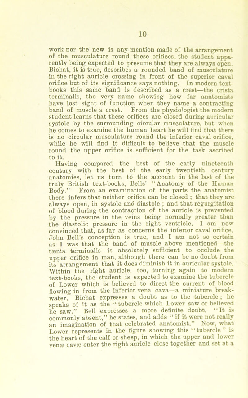 work nor the new is any mention made of the arrangement of the musculature round these orifices, the student appa- rently being expected to presume that they are always open. Bichat, it is true, describes a rounded band of musculature in the right auricle crossing in front of the superior caval orifice but of its significance says nothing. In modem text- books this same band is described as a crest—the crista terminalis, the very name showing how far anatomists have lost sight of function when they name a contracting band of muscle a crest. From the physiologist the modem student learns that these orifices are closed during auricular systole by the surrounding circular musculature, but when he comes to examine the human heart he will find that there is no circular musculature round the inferior caval orifice, while he will find it difficult to believe that the muscle round the upper orifice is sufficient for the task ascribed to it. Having compared the best of the early nineteenth century with the best of the early twentieth century anatomies, let us turn to the account in the last of the truly British text-books, Bells’ “Anatomy of the Human Body.” From an examination of the parts the anatomist there infers that neither orifice can be closed ; that they are always open, in systole and diastole ; and that regurgitation of blood during the contraction of the auricle is prevented by the pressure in the veins being normally greater than the diastolic pressure in the right ventricle. I am now convinced that, as far as concerns the inferior caval orifice, John Bell’s conception is true, and I am not so certain as I was that the band of muscle above mentioned—the tsenia terminalis—is absolutely sufficient to occlude the upper orifice in man, although there can be no doubt from its arrangement that it does diminish it in auricular systole. Within the right auricle, too, turning again to modern text-books, the student is expected to examine the tubercle of Lower which is believed to direct the current of blood flowing in from the inferior vena cava—a miniature break- water. Bichat expresses a doubt as to the tubercle; he speaks of it as the “ tubercle which Lower saw or believed he saw.” Bell expresses a more definite doubt. “It is commonly absent,” he states, and adds “ if it were not really an imagination of that celebrated anatomist.” Now, what Lower represents in the figure showing this “tubercle” is the heart of the calf or sheep, in which the upper and lower vena: cava: enter the right auricle close together and set at a