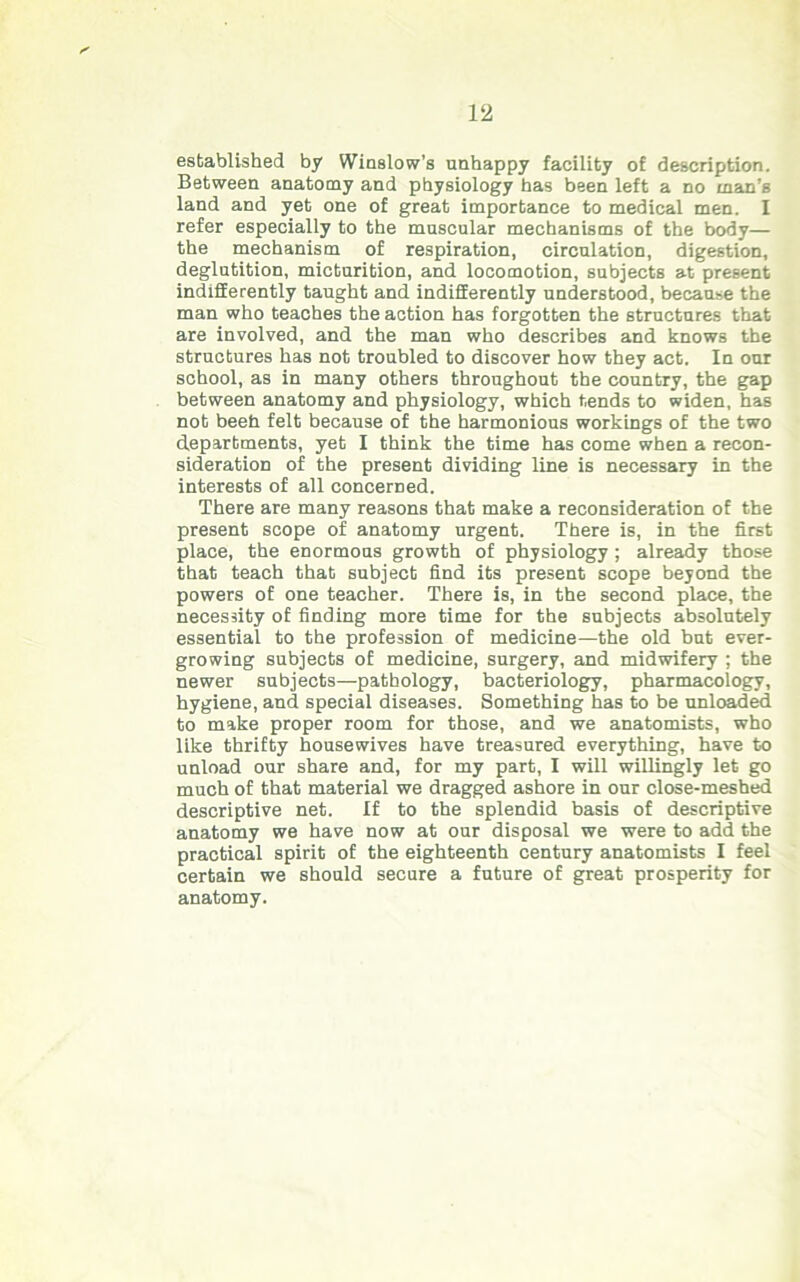 established by Winslow's unhappy facility of description. Between anatomy and physiology has been left a no man’s land and yet one of great importance to medical men. I refer especially to the muscular mechanisms of the body— the mechanism of respiration, circulation, digestion, deglutition, micturition, and locomotion, subjects at present indifferently taught and indifferently understood, because the man who teaches the action has forgotten the structures that are involved, and the man who describes and knows the structures has not troubled to discover how they act. In our school, as in many others throughout the country, the gap between anatomy and physiology, which tends to widen, has not beeh felt because of the harmonious workings of the two departments, yet I think the time has come when a recon- sideration of the present dividing line is necessary in the interests of all concerned. There are many reasons that make a reconsideration of the present scope of anatomy urgent. There is, in the first place, the enormous growth of physiology ; already those that teach that subject find its present scope beyond the powers of one teacher. There is, in the second place, the necessity of finding more time for the subjects absolutely essential to the profession of medicine—the old but ever- growing subjects of medicine, surgery, and midwifery ; the newer subjects—pathology, bacteriology, pharmacology, hygiene, and special diseases. Something has to be unloaded to make proper room for those, and we anatomists, who like thrifty housewives have treasured everything, have to unload our share and, for my part, I will willingly let go much of that material we dragged ashore in our close-meshed descriptive net. If to the splendid basis of descriptive anatomy we have now at our disposal we were to add the practical spirit of the eighteenth century anatomists I feel certain we should secure a future of great prosperity for anatomy.